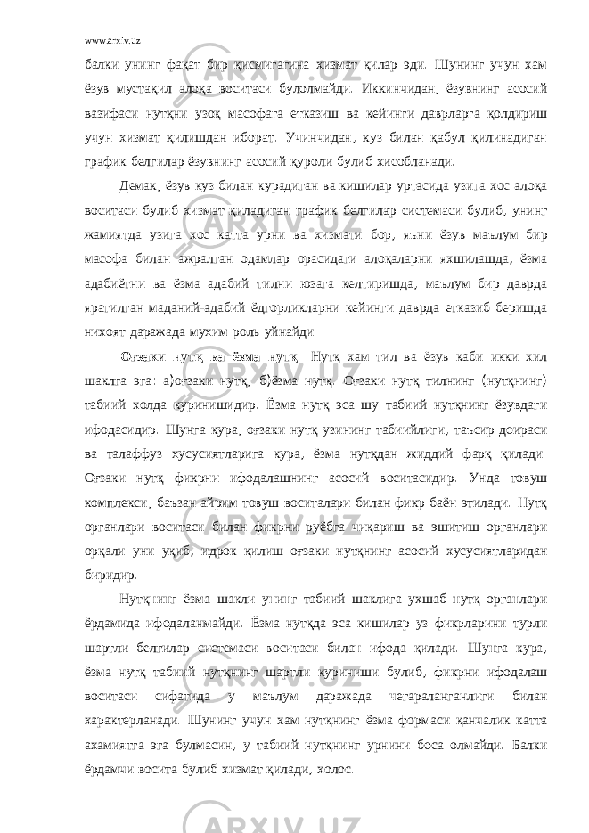 www.arxiv.uz балки унинг фақат бир қисмигагина хизмат қилар эди . Шунинг учун хам ёзув мустақил алоқа воситаси булолмайди . Иккинчидан , ёзувнинг асосий вазифаси нутқни узоқ масофага етказиш ва кейинги даврларга қолдириш учун хизмат қилишдан иборат . Учинчидан , куз билан қабул қилинадиган график белгилар ёзувнинг асосий қуроли булиб хисобланади . Демак , ёзув куз билан курадиган ва кишилар уртасида узига хос алоқа воситаси булиб хизмат қиладиган график белгилар системаси булиб , унинг жамиятда узига хос катта урни ва хизмати бор , яъни ёзув маълум бир масофа билан ажралган одамлар орасидаги алоқаларни яхшилашда , ёзма адабиётни ва ёзма адабий тилни юзага келтиришда , маълум бир даврда яратилган маданий - адабий ёдгорликларни кейинги даврда етказиб беришда нихоят даражада мухим роль уйнайди . Оғзаки нутқ ва ёзма нутқ . Нутқ хам тил ва ёзув каби икки хил шаклга эга : а ) оғзаки нутқ ; б ) ёзма нутқ . Оғзаки нутқ тилнинг ( нутқнинг ) табиий холда куринишидир . Ёзма нутқ эса шу табиий нутқнинг ёзувдаги ифодасидир . Шунга кура , оғзаки нутқ узининг табиийлиги , таъсир доираси ва талаффуз хусусиятларига кура , ёзма нутқдан жиддий фарқ қилади . Оғзаки нутқ фикрни ифодалашнинг асосий воситасидир . Унда товуш комплекси , баъзан айрим товуш воситалари билан фикр баён этилади . Нутқ органлари воситаси билан фикрни руёбга чиқариш ва эшитиш органлари орқали уни уқиб , идрок қилиш оғзаки нутқнинг асосий хусусиятларидан биридир . Нутқнинг ёзма шакли унинг табиий шаклига ухшаб нутқ органлари ёрдамида ифодаланмайди . Ёзма нутқда эса кишилар уз фикрларини турли шартли белгилар системаси воситаси билан ифода қилади . Шунга кура , ёзма нутқ табиий нутқнинг шартли куриниши булиб , фикрни ифодалаш воситаси сифатида у маълум даражада чегараланганлиги билан характерланади . Шунинг учун хам нутқнинг ёзма формаси қанчалик катта ахамиятга эга булмасин , у табиий нутқнинг урнини боса олмайди . Балки ёрдамчи восита булиб хизмат қилади , холос . 