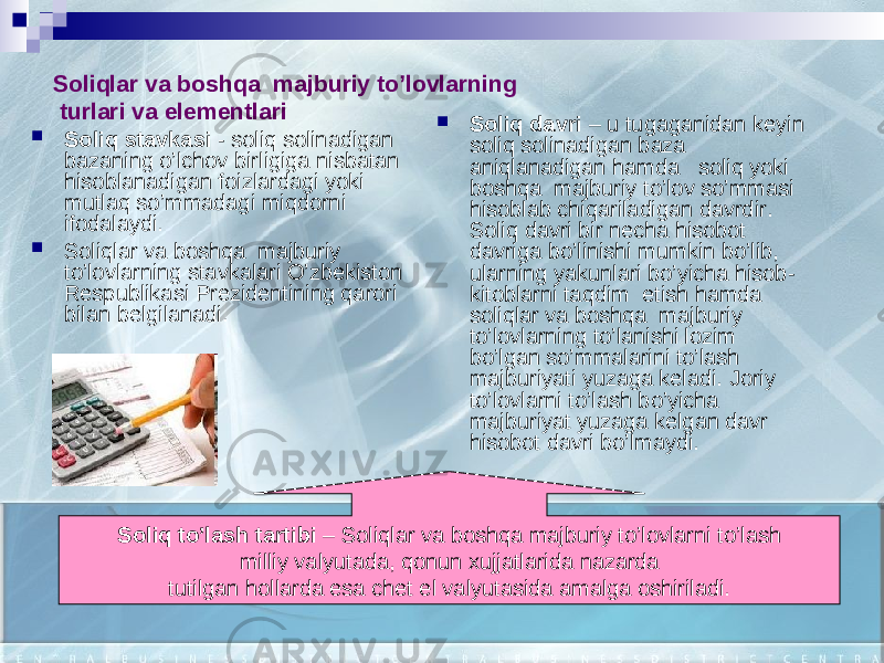 Soliqlar va boshqa ma j buriy to’lovlarning turlari va elementlari  Soliq stavkasi - soliq solinadigan bazaning o’lchov birligiga nisbatan hisoblanadigan foizlardagi yoki mutlaq so’mmadagi miqdorni ifodalaydi.  Soliqlar va boshqa majburiy to’lovlarning stavkalari O’zbekiston Respublikasi Prezidentining qarori bilan belgilanadi.  Soliq davri – u tugaganidan keyin soliq solinadigan baza aniqlanadigan hamda soliq yoki boshqa majburiy to’lov so’mmasi hisoblab chiqariladigan davrdir. Soliq davri bir necha hisobot davriga bo’linishi mumkin bo’lib, ularning yakunlari bo’yicha hisob- kitoblarni taqdim etish hamda soliqlar va boshqa majburiy to’lovlarning to’lanishi lozim bo’lgan so’mmalarini to’lash majburiyati yuzaga keladi. Joriy to’lovlarni to’lash bo’yicha majburiyat yuzaga kelgan davr hisobot davri bo’lmaydi. Soliq to’lash tartibi – Soliqlar va boshqa majburiy to’lovlarni to’lash milliy valyutada, qonun xujjatlarida nazarda tutilgan hollarda esa chet el valyutasida amalga oshiriladi. 