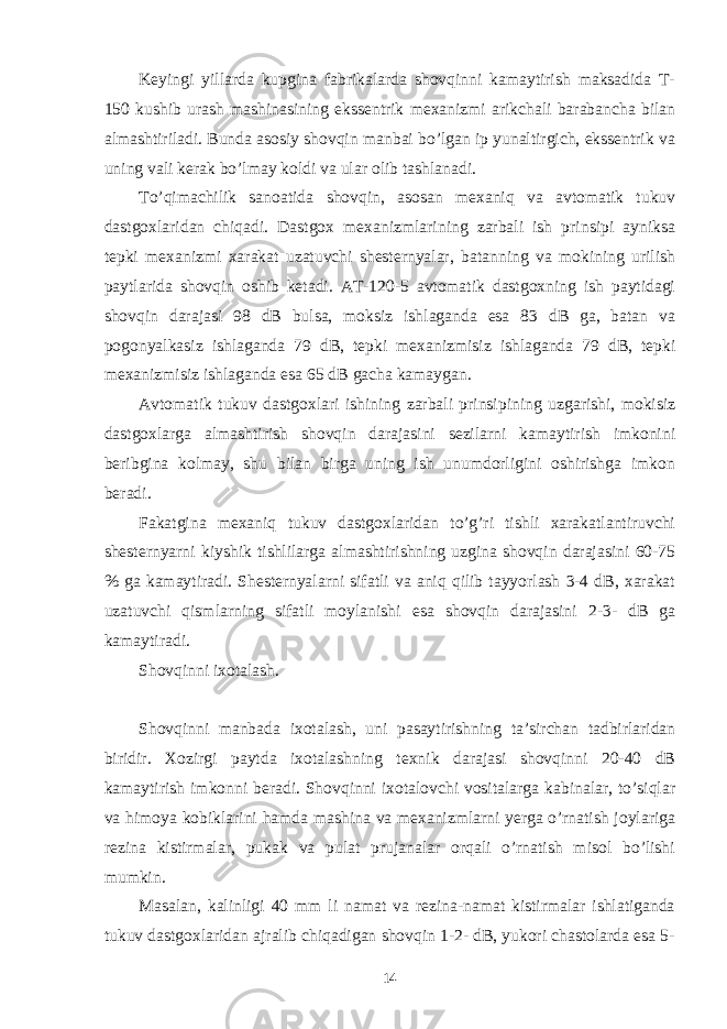 Keyingi yillarda kupgina fabrikalarda shovqinni kamaytirish maksadida T- 150 kushib urash mashinasining ekssentrik mexanizmi arikchali barabancha bilan almashtiriladi. Bunda asosiy shovqin manbai bo’lgan ip yunaltirgich, ekssentrik va uning vali kerak bo’lmay koldi va ular olib tashlanadi. To’qimachilik sanoatida shovqin, asosan mexaniq va avtomatik tukuv dastgoxlaridan chiqadi. Dastgox mexanizmlarining zarbali ish prinsipi ayniksa tepki mexanizmi xarakat uzatuvchi shesternyalar, batanning va mokining urilish paytlarida shovqin oshib ketadi. AT-120-5 avtomatik dastgoxning ish paytidagi shovqin darajasi 98 dB bulsa, moksiz ishlaganda esa 83 dB ga, batan va pogonyalkasiz ishlaganda 79 dB, tepki mexanizmisiz ishlaganda 79 dB, tepki mexanizmisiz ishlaganda esa 65 dB gacha kamaygan. Avtomatik tukuv dastgoxlari ishining zarbali prinsipining uzgarishi, mokisiz dastgoxlarga almashtirish shovqin darajasini sezilarni kamaytirish imkonini beribgina kolmay, shu bilan birga uning ish unumdorligini oshirishga imkon beradi. Fakatgina mexaniq tukuv dastgoxlaridan to’g’ri tishli xarakatlantiruvchi shesternyarni kiyshik tishlilarga almashtirishning uzgina shovqin darajasini 60-75 % ga kamaytiradi. Shesternyalarni sifatli va aniq qilib tayyorlash 3-4 dB, xarakat uzatuvchi qismlarning sifatli moylanishi esa shovqin darajasini 2-3- dB ga kamaytiradi. Shovqinni ixotalash. Shovqinni manbada ixotalash, uni pasaytirishning ta’sirchan tadbirlaridan biridir. Xozirgi paytda ixotalashning texnik darajasi shovqinni 20-40 dB kamaytirish imkonni beradi. Shovqinni ixotalovchi vositalarga kabinalar, to’siqlar va himoya kobiklarini hamda mashina va mexanizmlarni yerga o’rnatish joylariga rezina kistirmalar, pukak va pulat prujanalar orqali o’rnatish misol bo’lishi mumkin. Masalan, kalinligi 40 mm li namat va rezina-namat kistirmalar ishlatiganda tukuv dastgoxlaridan ajralib chiqadigan shovqin 1-2- dB, yukori chastolarda esa 5- 14 