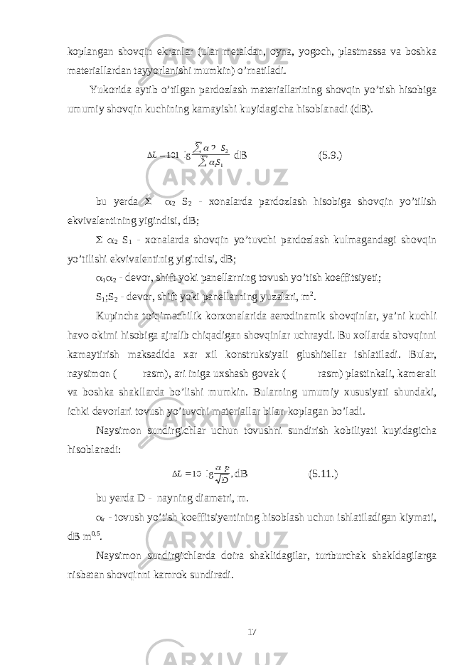 koplangan shovqin ekranlar (ular metaldan, oyna, yogoch, plastmassa va boshka materiallardan tayyorlanishi mumkin) o’rnatiladi. Yukorida aytib o’tilgan pardozlash materiallarining shovqin yo’tish hisobiga umumiy shovqin kuchining kamayishi kuyidagicha hisoblanadi (dB). L S S    101 2 2 11 lg   dB (5.9.) bu yerda   2 S 2 - xonalarda pardozlash hisobiga shovqin yo’tilish ekvivalentining yigindisi, dB;   2 S 1 - xonalarda shovqin yo’tuvchi pardozlash kulmagandagi shovqin yo’tilishi ekvivalentinig yigindisi, dB;  1  2 - devor, shift yoki panellarning tovush yo’tish koeffitsiyeti; S 1 ;S 2 - devor, shift yoki panellarning yuzalari, m 2 . Kupincha to’qimachilik korxonalarida aerodinamik shovqinlar, ya’ni kuchli havo okimi hisobiga ajralib chiqadigan shovqinlar uchraydi. Bu xollarda shovqinni kamaytirish maksadida xar xil konstruksiyali glushitellar ishlatiladi. Bular, naysimon ( rasm), ari iniga uxshash govak ( rasm) plastinkali, kamerali va boshka shakllarda bo’lishi mumkin. Bularning umumiy xususiyati shundaki, ichki devorlari tovush yo’tuvchi materiallar bilan koplagan bo’ladi. Naysimon sundirgichlar uchun tovushni sundirish kobiliyati kuyidagicha hisoblanadi: L p D 10 lg ,  dB (5.11.) bu yerda D - nayning diametri, m.  r - tovush yo’tish koeffitsiyentining hisoblash uchun ishlatiladigan kiymati, dB m 0,5 . Naysimon sundirgichlarda doira shaklidagilar, turtburchak shakldagilarga nisbatan shovqinni kamrok sundiradi. 17 