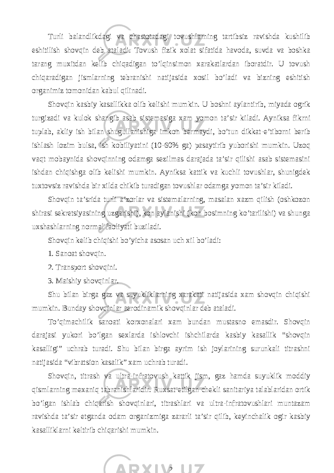 Turli balandlikdagi va chastotadagi tovushlarning tartibsiz ravishda kushilib eshitilish shovqin deb ataladi. Tovush fizik xolat sifatida havoda, suvda va boshka tarang muxitdan kelib chiqadigan to’lqinsimon xarakatlardan iboratdir. U tovush chiqaradigan jismlarning tebranishi natijasida xosil bo’ladi va bizning eshitish organimiz tomonidan kabul qilinadi. Shovqin kasbiy kasallikka olib kelishi mumkin. U boshni aylantirib, miyada ogrik turgizadi va kulok shangib asab sistemasiga xam yomon ta’sir kiladi. Ayniksa fikrni tuplab, akliy ish bilan shugullanishiga imkon bermaydi, bo’tun dikkat-e’tiborni berib ishlash lozim bulsa, ish kobiliyatini (10-60% ga) pasaytirib yuborishi mumkin. Uzoq vaqt mobaynida shovqinning odamga sezilmas darajada ta’sir qilishi asab sistemasini ishdan chiqishga olib kelishi mumkin. Ayniksa kattik va kuchli tovushlar, shunigdek tuxtovsiz ravishda bir xilda chikib turadigan tovushlar odamga yomon ta’sir kiladi. Shovqin ta’srida turli a’zorlar va sistemalarning, masalan xazm qilish (oshkozon shirasi sekretsiyasining uzgarishi), kon aylanishi (kon bosimning ko’tarilishi) va shunga uxshashlarning normal faoliyati buziladi. Shovqin kelib chiqishi bo’yicha asosan uch xil bo’ladi: 1. Sanoat shovqin. 2. Transport shovqini. 3. Maishiy shovqinlar. Shu bilan birga gaz va suyukliklarning xarakati natijasida xam shovqin chiqishi mumkin. Bunday shovqinlar aerodinamik shovqinlar deb ataladi. To’qimachilik sanoati korxonalari xam bundan mustasno emasdir. Shovqin darajasi yukori bo’lgan sexlarda ishlovchi ishchilarda kasbiy kasallik “shovqin kasalligi” uchrab turadi. Shu bilan birga ayrim ish joylarining surunkali titrashni natijasida “vibratsion kasalik” xam uchrab turadi. Shovqin, titrash va ultra-infratovush kattik jism, gaz hamda suyuklik moddiy qismlarning mexaniq tabranishlaridir. Ruxsat etilgan chekli sanitariya talablaridan ortik bo’lgan ishlab chiqarish shovqinlari, titrashlari va ultra-infratovushlari muntazam ravishda ta’sir etganda odam organizmiga zararli ta’sir qilib, keyinchalik ogir kasbiy kasalliklarni keltirib chiqarishi mumkin. 2 