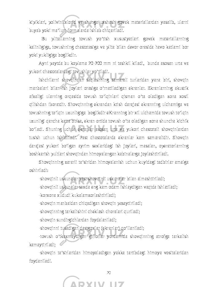 kipiklari, polivinilxlorid va shunga uxshash govak materiallardan yasalib, ularni buyab yoki ma’lum formalarda ishlab chiqariladi. Bu plitallarning tovush yo’tish xususiyatlari govak materiallarning kalinligiga, tovushning chastotasiga va plita bilan devor orasida havo katlami bor yoki yukligiga boglikdir. Ayni paytda bu koplama 20-200 mm ni tashkil kiladi, bunda asosan urta va yukori chastotalardagi tovushlar yo’tiladi. Ishchilarni shovqindan saqlashning samarali turlaridan yana biri, shovqin manbalari bilan ish joylari orasiga o’rnatiladigan ekranlar. Ekranlarning akustik afzaligi ularning orqasida tovush to’lqinlari qisman o’ta oladigan zona xosil qilishdan iboratdir. Shovqinning ekrandan ktish darajasi ekranning ulchamiga va tovushning to’lqin uzunligiga boglikdir eKranning bir xil ulchamida tovush to’lqin uzunligi qancha katta bulsa, ekran ortida tovush o’ta oladigan zona shuncha kichik bo’ladi. Shuning uchun ekranlar asosan urta va yukori chastotali shovqinlardan tusish uchun ishlatiladi. Past chastotalarda ekranlar kam samaralidir. Shovqin darajasi yukori bo’lgan ayrim sexlaridagi ish joylari, masalan, operatorlarning boshkarish pultlari shovqindan himoyalangan kabinalarga joylashtiriladi. Shovqinning zararli ta’siridan himoyalanish uchun kuyidagi tadbirlar amalga oshiriladi: -shovqinli uskunalar past shovqinli uskunalar bilan almashtiriladi; -shovqinli uskunalar sexda eng kam odam ishlaydigan vaqtda ishlatiladi; -korxona xududi kukalamzorlashtiriladi; -shovqin manbaidan chiqadigan shovqin pasaytiriladi; -shovqinning tarkalishini cheklash choralari quriladi; -shovqin sundirgichlardan foydalaniladi; -shovqinni tusadigan dastgoxlar (ekranlar) qo’llaniladi; -tovush o’tkazmaydigan gifloflar yordamida shovqinning atrofga tarkalish kamaytiriladi; -shovqin ta’sirlaridan himoyaladigan yakka tartibdagi himoya vositalaridan foydaniladi. 20 