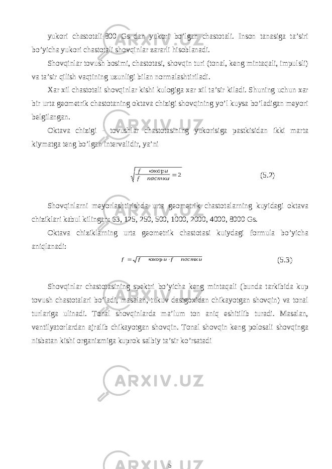 yukori chastotali-800 Gs dan yukori bo’lgan chastotali. Inson tanasiga ta’siri bo’yicha yukori chastotali shovqinlar zararli hisoblanadi. Shovqinlar tovush bosimi, chastotasi, shovqin turi (tonal, keng mintaqali, impulsli) va ta’sir qilish vaqtining uzunligi bilan normalashtiriladi. Xar xil chastotali shovqinlar kishi kulogiga xar xil ta’sir kiladi. Shuning uchun xar bir urta geometrik chastotaning oktava chizigi shovqining yo’l kuysa bo’ladigan meyori belgilangan. Oktava chizigi - tovushlar chastotasining yukorisiga pastkisidan ikki marta kiymatga teng bo’lgan intervalidir, ya’ni f юко и f пастки р  2 (5.2) Shovqinlarni meyorlashtirishda urta geometrik chastotalarning kuyidagi oktava chiziklari kabul kilingan: 63, 125, 250, 500, 1000, 2000, 4000, 8000 Gs. Oktava chiziklarning urta geometrik chastotasi kuiydagi formula bo’yicha aniqlanadi: f f юко и f пастки   р (5.3) Shovqinlar chastotasining spektri bo’yicha keng mintaqali (bunda tarkibida kup tovush chastotalari bo’ladi, masalan, tukuv dastgoxidan chikayotgan shovqin) va tonal turlariga ulinadi. Tonal shovqinlarda ma’lum ton aniq eshitilib turadi. Masalan, ventilyatorlardan ajralib chikayotgan shovqin. Tonal shovqin keng polosali shovqinga nisbatan kishi organizmiga kuprok salbiy ta’sir ko’rsatadi 5 