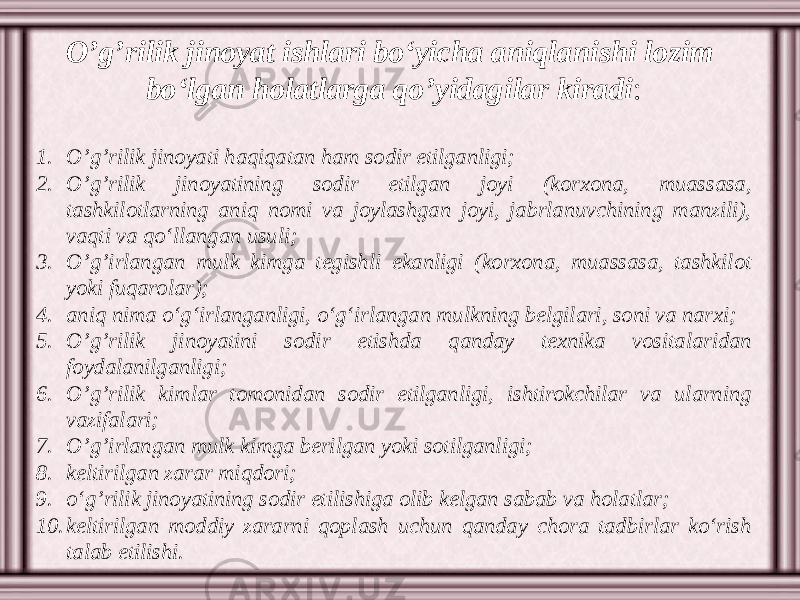 O’g’rilik jinoyat ishlari bo‘yicha aniqlanishi lozim bo‘lgan holatlarga qo’yidagilar kiradi : 1. O’g’rilik jinoyati haqiqatan ham sodir etilganligi; 2. O’g’rilik jinoyatining sodir etilgan joyi (korxona, muassasa, tashkilotlarning aniq nomi va joylashgan joyi, jabrlanuvchining manzili), vaqti va qo‘llangan usuli; 3. O’g’irlangan mulk kimga tegishli ekanligi (korxona, muassasa, tashkilot yoki fuqarolar); 4. aniq nima o‘g‘irlanganligi, o‘g‘irlangan mulkning belgilari, soni va narxi; 5. O’g’rilik jinoyatini sodir etishda qanday texnika vositalaridan foydalanilganligi; 6. O’g’rilik kimlar tomonidan sodir etilganligi, ishtirokchilar va ularning vazifalari; 7. O’g’irlangan mulk kimga berilgan yoki sotilganligi; 8. keltirilgan zarar miqdori; 9. o‘g’rilik jinoyatining sodir etilishiga olib kelgan sabab va holatlar; 10. keltirilgan moddiy zararni qoplash uchun qanday chora tadbirlar ko‘rish talab etilishi. 