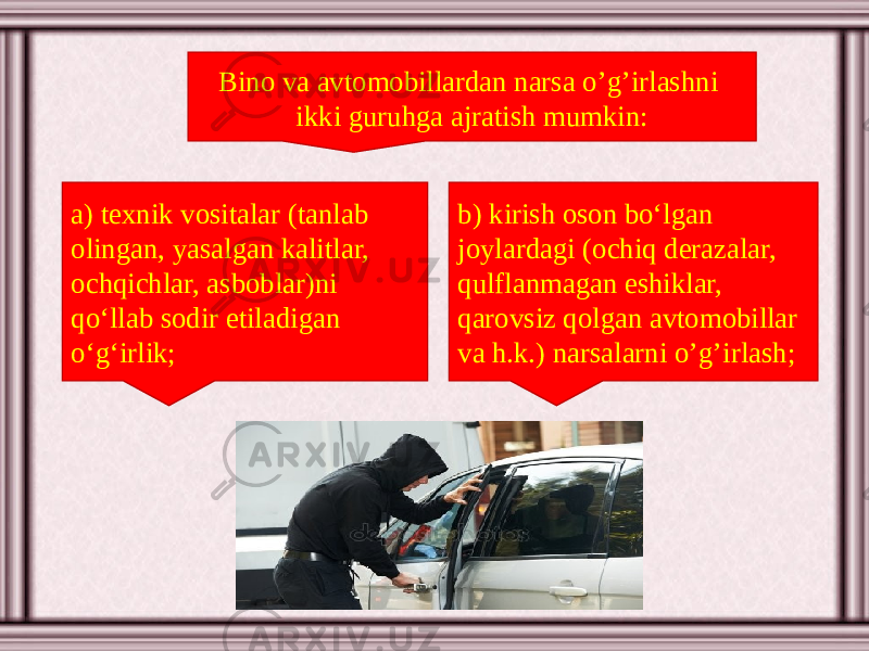 Bino va avtomobillardan narsa o’g’irlashni ikki guruhga ajratish mumkin: a) texnik vositalar (tanlab olingan, yasalgan kalitlar, ochqichlar, asboblar)ni qo‘llab sodir etiladigan o‘g‘irlik; b) kirish oson bo‘lgan joylardagi (ochiq derazalar, qulflanmagan eshiklar, qarovsiz qolgan avtomobillar va h.k.) narsalarni o’g’irlash; 