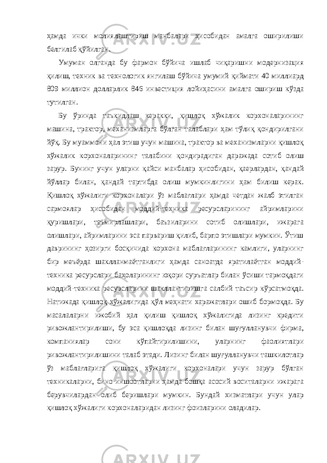 ҳамда ички молиялаштириш манбалари ҳисобидан амалга оширилиши белгилаб қўйилган. Умуман олганда бу фармон бўйича ишлаб чиқаришни модернизация қилиш, техник ва технологик янгилаш бўйича умумий қиймати 40 миллиард 809 миллион долларлик 846 инвестиция лойиҳасини амалга ошириш кўзда тутилган. Бу ўринда таъкидлаш керакки, қишлоқ хўжалик корхоналарининг машина, трактор, механизмларга бўлган талаблари ҳам тўлиқ қондирилгани йўқ. Бу муаммони ҳал этиш учун машина, трактор ва механизмларни қишлоқ хўжалик корхоналарининг талабини қондирадиган даражада сотиб олиш зарур. Бунинг учун уларни қайси манбалар ҳисобидан, қаерлардан, қандай йўллар билан, қандай тартибда олиш мумкинлигини ҳам билиш керак. Қишлоқ хўжалиги корхоналари ўз маблағлари ҳамда четдан жалб этилган сармоялар ҳисобидан моддий-техника ресурсларининг айримларини қуришлари, таъмирлашлари, баъзиларини сотиб олишлари, ижарага олишлари, айримларини эса парвариш қилиб, барпо этишлари мумкин. Ўтиш даврининг ҳозирги босқичида корхона маблағларининг камлиги, уларнинг бир меъёрда шаклланмаётганлиги ҳамда саноатда яратилаётган моддий- техника ресурслари баҳоларининг юқори суръатлар билан ўсиши тармоқдаги моддий-техника ресурсларини шакллантиришга салбий таъсир кўрсатмоқда. Натижада қишлоқ хўжалигида қўл меҳнати харажатлари ошиб бормоқда. Бу масалаларни ижобий ҳал қилиш қишлоқ хўжалигида лизинг кредити ривожлантирилиши, бу эса қишлоқда лизинг билан шуғулланувчи фирма, компаниялар сони кўпайтирилишини, уларнинг фаолиятлари ривожлантирилишини талаб этади. Лизинг билан шуғулланувчи ташкилотлар ўз маблағларига қишлоқ хўжалиги корхоналари учун зарур бўлган техникаларни, бино-иншоотларни ҳамда бошқа асосий воситаларни ижарага берувчилардан олиб беришлари мумкин. Бундай хизматлари учун улар қишлоқ хўжалиги корхоналаридан лизинг фоизларини оладилар. 