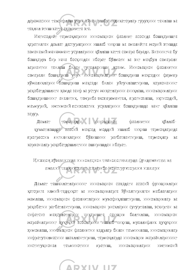 даражасини тавсифлаш учун айнан ушбу индикаторлар гуруҳини танлаш ва таҳлил этиш катта аҳамиятга эга. Иктисодиёт тармоқларини инновацион фаолият асосида бошқаришга қаратилган давлат дастурларини ишлаб чиқиш ва амалиётга жорий этишда замонавий менежмент усулларини қўллаш катта самара беради. Бизнингча бу бошқарув бир неча босқичдан иборат бўлмоғи ва энг мақбул самарали вариантни танлаш билан тугалланиши лозим. Инновацион фаолиятни самарали бошқариш учун инновацияларни бошқариш мақсадни фермер хўжаликларни бошқариш мақсади билан уйғунлаштириш, корхонанинг рақобатдошлиги ҳамда заиф ва устун жиҳатларини аниқлаш, инновацияларни бошқаришнинг аналитик, тажриба-эксперементал, прогнозлаш, иқтисодий, маъмурий, ижтимоий-психологик усулларини бошқаришда кенг қўллаш зарур. Давлат томонидан инновацион фаолиятни қўллаб- қувватлашдан асосий мақсад моддий ишлаб чиқиш тармоқларида прогрессив янгиликларни бўлишини рағбатлантириш, тармоқлар ва корхоналар рақобатдошлигини оширишдан иборат. Қишлоқ хўжалигида инновацион технологияларда фундаментал ва амалий тадқиқотлар, тажриба-конструкторлик ишлари Давлат ташкилотларининг инновацион соҳадаги асосий функциялари қаторига илмий-тадқиқот ва инновацияларга йўналтирилган маблағларни жамлаш, инновацион фаолиятларни мувофиқлаштириш, инновациялар ва рақобатни рағбатлантириш, инновацион рискларни суғурталаш, эскирган ва сифатсиз маҳсулотларни чиқаришга санкция белгилаш, инновацион жараёнларнинг ҳуқуқий асосларини ишлаб чиқиш, муаллифлик ҳуқуқини ҳимоялаш, инновацион фаолиятни кадрлар билан таъминлаш, инновациялар инфратузилмасини шакллантириш, тармоқларда инновация жараёнларининг институционал таъминотини яратиш, инновацияларни ижтимоий 