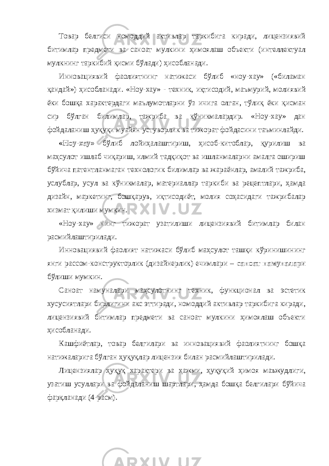 Товар белгиси номоддий активлар таркибига киради, лицензиявий битимлар предмети ва саноат мулкини ҳимоялаш объекти (интеллектуал мулкнинг таркибий қисми бўлади) ҳисобланади. Инновациявий фаолиятнинг натижаси бўлиб «ноу-хау» («биламан қандай») ҳисобланади. «Ноу-хау» - техник, иқтисодий, маъмурий, молиявий ёки бошқа характердаги маълумотларни ўз ичига олган, тўлиқ ёки қисман сир бўлган билимлар, тажриба ва кўникмалардир. «Ноу-хау» дан фойдаланиш ҳуқуқи муайян устуворлик ва тижорат фойдасини таъминлайди. «Ноу-хау» бўлиб лойиҳалаштириш, ҳисоб-китоблар, қурилиш ва маҳсулот ишлаб чиқариш, илмий тадқиқот ва ишланмаларни амалга ошириш бўйича патентланмаган технологик билимлар ва жараёнлар, амалий тажриба, услублар, усул ва кўникмалар, материаллар таркиби ва рецептлари, ҳамда дизайн, маркетинг, бошқарув, иқтисодиёт, молия соҳасидаги тажрибалар хизмат қилиши мумкин. «Ноу-хау» нинг тижорат узатилиши лицензиявий битимлар билан расмийлаштирилади. Инновациявий фаолият натижаси бўлиб маҳсулот ташқи кўринишининг янги рассом-конструкторлик (дизайнерлик) ечимлари – саноат намуналари бўлиши мумкин. Саноат намуналари маҳсулотнинг техник, функционал ва эстетик хусусиятлари бирлигини акс эттиради, номоддий активлар таркибига киради, лицензиявий битимлар предмети ва саноат мулкини ҳимоялаш объекти ҳисобланади. Кашфиётлар, товар белгилари ва инновациявий фаолиятнинг бошқа натижаларига бўлган ҳуқуқлар лицензия билан расмийлаштирилади. Лицензиялар ҳуқуқ характери ва ҳажми, ҳуқуқий ҳимоя мавжудлиги, узатиш усуллари ва фойдаланиш шартлари, ҳамда бошқа белгилари бўйича фарқланади (4-расм). 