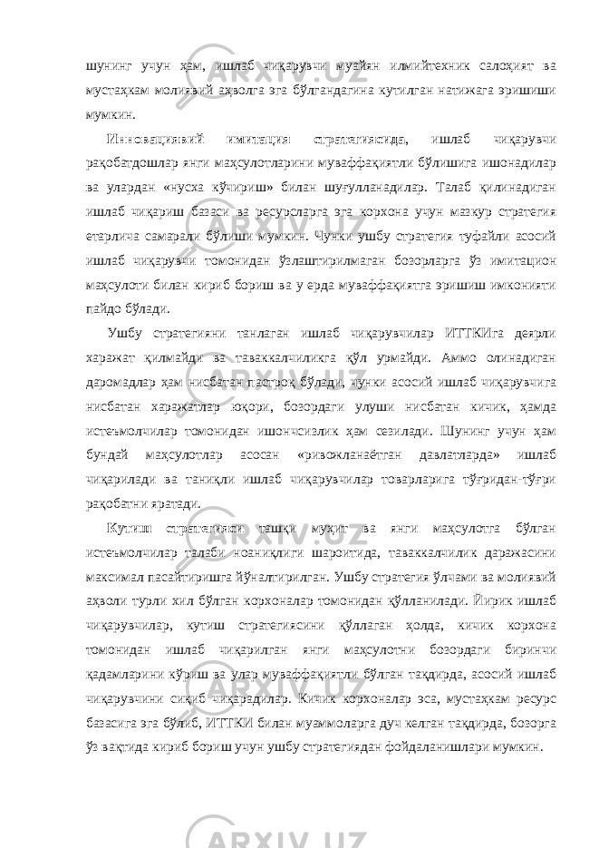 шунинг учун ҳам, ишлаб чиқарувчи муайян илмийтехник салоҳият ва мустаҳкам молиявий аҳволга эга бўлгандагина кутилган натижага эришиши мумкин. Инновациявий имитация стратегиясида , ишлаб чиқарувчи рақобатдошлар янги маҳсулотларини муваффақиятли бўлишига ишонадилар ва улардан «нусха кўчириш» билан шуғулланадилар. Талаб қилинадиган ишлаб чиқариш базаси ва ресурсларга эга корхона учун мазкур стратегия етарлича самарали бўлиши мумкин. Чунки ушбу стратегия туфайли асосий ишлаб чиқарувчи томонидан ўзлаштирилмаган бозорларга ўз имитацион маҳсулоти билан кириб бориш ва у ерда муваффақиятга эришиш имконияти пайдо бўлади. Ушбу стратегияни танлаган ишлаб чиқарувчилар ИТТКИга деярли харажат қилмайди ва таваккалчиликга қўл урмайди. Аммо олинадиган даромадлар ҳам нисбатан пастроқ бўлади, чунки асосий ишлаб чиқарувчига нисбатан харажатлар юқори, бозордаги улуши нисбатан кичик, ҳамда истеъмолчилар томонидан ишончсизлик ҳам сезилади. Шунинг учун ҳам бундай маҳсулотлар асосан «ривожланаётган давлатларда» ишлаб чиқарилади ва таниқли ишлаб чиқарувчилар товарларига тўғридан-тўғри рақобатни яратади. Кутиш стратегияси ташқи муҳит ва янги маҳсулотга бўлган истеъмолчилар талаби ноаниқлиги шароитида, таваккалчилик даражасини максимал пасайтиришга йўналтирилган. Ушбу стратегия ўлчами ва молиявий аҳволи турли хил бўлган корхоналар томонидан қўлланилади. Йирик ишлаб чиқарувчилар, кутиш стратегиясини қўллаган ҳолда, кичик корхона томонидан ишлаб чиқарилган янги маҳсулотни бозордаги биринчи қадамларини кўриш ва улар муваффақиятли бўлган тақдирда, асосий ишлаб чиқарувчини сиқиб чиқарадилар. Кичик корхоналар эса, мустаҳкам ресурс базасига эга бўлиб, ИТТКИ билан муаммоларга дуч келган тақдирда, бозорга ўз вақтида кириб бориш учун ушбу стратегиядан фойдаланишлари мумкин. 