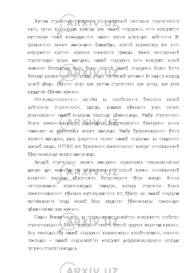 Кутиш стратегияси моҳиятан инновациявий имитация стратегиясига яқин, чунки ҳар иккала ҳолатда ҳам ишлаб чиқарувчи, янги маҳсулотга мустаҳкам талаб мавжудлигига ишонч ҳосил қилгандан кейингина ўз фаолиятини амалга оширишни бошлайди, асосий харажатлар эса янги маҳсулотни яратган корхона зиммасига тушади. Аммо имитациявий стратегиядан фарқи шундаки, ишлаб чиқарувчи янги маҳсулот кириб келмаган бозорларда эмас, балки асосий ишлаб чиқарувчи билан битта бозорда фаолият юритган ҳолда, ундан илгарилаб кетишни ўз олдига мақсад қилиб қўяди. Шунинг учун ҳам кутиш стратегияси ҳам қисқа, ҳам узоқ муддатли бўлиши мумкин. Истеъмолчиларнинг эҳтиёж ва талабларига бевосита жавоб қайтариш стратегияси , одатда, қишлок хўжалиги учун саноат ускуналарини ишлаб чиқариш соҳасида қўлланилади. Ушбу стратегияни йирик компанияларнинг индивидуал буюртмаларини бажарувчи кичик ташкилот ва корхоналар амалга оширади. Ушбу буюртмаларнинг ўзига хослиги шундаки, улар фақатгина саноат ишлаб чиқариши ва савдосини қамраб олади, ИТТКИ эса буюртмачи-компаниянинг махсус инновациявий бўлинмаларида амалга оширилади. Бундай стратегияни амалга оширувчи корхоналар таваккалчиликка деярли дуч келмайди ва харажатларнинг асосий ҳажми инновациявий циклнинг юқорида кўрсатилган босқичларига тўғри келади. Кичик ихтисослашган корхоналардан ташқари, мазкур стратегия йирик компанияларнинг хўжалик мустақиллигига эга бўлган ва ишлаб чиқариш эҳтиёжларига тезда жавоб бера оладиган бўлинмалари томонидан қўлланилиши ҳам мумкин. Олдин ўзлаштирилган ва такомиллаштирилаётган маҳсулотга нисбатан стратегияларнинг барча турларини иккита асосий гуруҳга ажратиш мумкин. Бир томондан, бу ишлаб чиқарувчи харажатларни пасайтиришни, иккинчи томондан – ишлаб чиқарилаётган маҳсулот дифференциацияни назарда тутувчи стратегиялардир. 