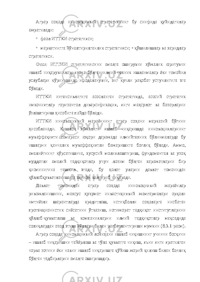 Аграр соҳада инновациявий стратегиянинг бу синфида қуйидагилар ажратилади: • фаол ИТТКИ стратегияси; • маркетингга йўналтирилганлик стратегияси; • қўшилишлар ва харидлар стратегияси. Фаол ИТТКИ стратегияси ни амалга оширувчи хўжалик юритувчи ишлаб чиқарувчилар, ягона бўлган илмий-техник ишланмалар ёки тамойил услублари кўринишида ифодаланувчи, энг кучли рақобат устунлигига эга бўлади. ИТТКИ интенсивлигига асосланган стратегияда, асосий стратегик имкониятлар горизонтал диверсификация, янги маҳсулот ва бозорларни ўзлаштириш ҳисобига пайдо бўлади. ИТТКИ инновациявий жараённинг аграр соҳани марказий бўғини ҳисобланади. Қишлоқ хўжалиги ишлаб чиқаришда инновацияларнинг муваффақияти самараси юқори даражада илмийтехник бўлинмаларда бу ишларни қанчалик муваффақиятли бажаришига боғлиқ бўлади. Аммо, амалиётнинг кўрсатишича, хусусий молиялаштириш, фундаментал ва узоқ муддатли амалий тадқиқотлар учун лозим бўлган харажатларни бир қисминигина ташкил этади, бу ҳолат уларни давлат томонидан қўллабқувватланишига эҳтиёж келтириб чиқаради. Давлат томонидан аграр соҳада инновациявий жараёнлар ривожланишини, махсус ҳукумат инвестициявий жамғармалари орқали имтиёзли шароитларда кредитлаш, истиқболли соҳаларга нисбатан протекционистик сиёсатини ўтказиш, нотижорат тадқиқот институтларини қўллаб-қувватлаш ва компанияларни илмий тадқиқотлар мақсадида солиқлардан озод этиш йўллари билан рағбатлантириши мумкин (8.3.1-расм). Аграр соҳада инновациявий лойиҳани ишлаб чиқишнинг учинчи босқичи – ишлаб чиқаришни тайёрлаш ва тўла қувватга чиқиш, яъни янги яратилган чорва зотини ёки навни ишлаб чиқаришга қўйиш жорий қилиш билан боғлиқ бўлган тадбирларни амалга оширишдир. 