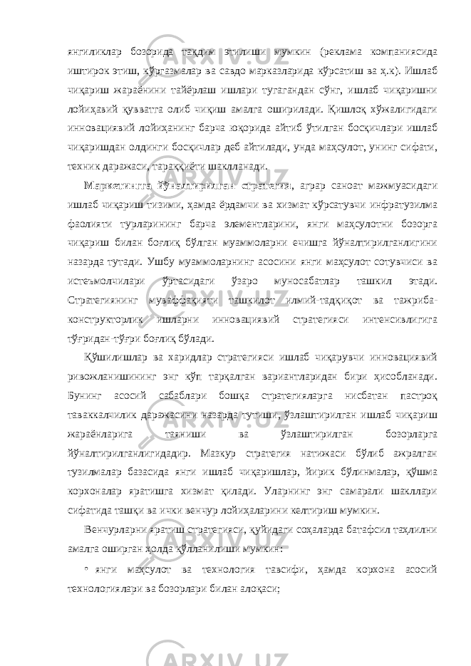 янгиликлар бозорида тақдим этилиши мумкин (реклама компаниясида иштирок этиш, кўргазмалар ва савдо марказларида кўрсатиш ва ҳ.к). Ишлаб чиқариш жараёнини тайёрлаш ишлари тугагандан сўнг, ишлаб чиқаришни лойиҳавий қувватга олиб чиқиш амалга оширилади. Қишлоқ хўжалигидаги инновациявий лойиҳанинг барча юқорида айтиб ўтилган босқичлари ишлаб чиқаришдан олдинги босқичлар деб айтилади, унда маҳсулот, унинг сифати, техник даражаси, тараққиёти шаклланади. Маркетингга йўналтирилган стратегия , аграр саноат мажмуасидаги ишлаб чиқариш тизими, ҳамда ёрдамчи ва хизмат кўрсатувчи инфратузилма фаолияти турларининг барча элементларини, янги маҳсулотни бозорга чиқариш билан боғлиқ бўлган муаммоларни ечишга йўналтирилганлигини назарда тутади. Ушбу муаммоларнинг асосини янги маҳсулот сотувчиси ва истеъмолчилари ўртасидаги ўзаро муносабатлар ташкил этади. Стратегиянинг муваффақияти ташкилот илмий-тадқиқот ва тажриба- конструкторлик ишларни инновациявий стратегияси интенсивлигига тўғридан-тўғри боғлиқ бўлади. Қўшилишлар ва харидлар стратегияси ишлаб чиқарувчи инновациявий ривожланишининг энг кўп тарқалган вариантларидан бири ҳисобланади. Бунинг асосий сабаблари бошқа стратегияларга нисбатан пастроқ таваккалчилик даражасини назарда тутиши, ўзлаштирилган ишлаб чиқариш жараёнларига таяниши ва ўзлаштирилган бозорларга йўналтирилганлигидадир. Мазкур стратегия натижаси бўлиб ажралган тузилмалар базасида янги ишлаб чиқаришлар, йирик бўлинмалар, қўшма корхоналар яратишга хизмат қилади. Уларнинг энг самарали шакллари сифатида ташқи ва ички венчур лойиҳаларини келтириш мумкин. Венчурларни яратиш стратегияси, қуйидаги соҳаларда батафсил таҳлилни амалга оширган ҳолда қўлланилиши мумкин: • янги маҳсулот ва технология тавсифи, ҳамда корхона асосий технологиялари ва бозорлари билан алоқаси; 