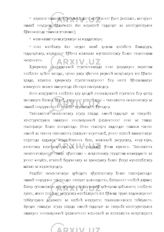 • корхона ташкилий тузилмасидаги венчурнинг ўрни (масалан, венчурни ишлаб чиқариш бўлинмаси ёки марказий тадқиқот ва конструкторлик бўлинмасида ташкил этилиши); • молиялаштириш усуллари ва муддатлари; • ички манбалар ёки четдан жалб қилиш ҳисобига бошқарув, тадқиқотлар, маркетинг бўйича малакали мутахассислар билан таъминлаш имконияти. Ҳужумкор инновациявий стратегияларда ички фарқларни ажратиш нисбатан қийин кечади, чунки улар кўпгина умумий жиҳатларга эга бўлган ҳолда, корхона ҳужумкор стратегияларнинг бир нечта йўналишлари мажмуини амалга оширганда айниқса самаралидир. Янги маҳсулотга нисбатан ҳар қандай инновациявий стратегия бир қатор омилларга боғлиқ бўлиб, уларнинг асосийлари – технологик имкониятлар ва ишлаб чиқарувчининг рақобат курашидаги ўрнидир. Технологик имкониятлар аграр соҳада илмий-тадқиқот ва тажриба- конструкторлик ишларни инновациявий фаолиятнинг ички ва ташқи тавсифлари билан аниқланади. Ички тавсифга олдиндан ташкил топган илмий ва техник-технологик салоҳият киритилиб, унинг асосий элементлари сифатида кадрлар, моддийтехник база, молиявий ресурслар, «ноу-хау», патентлар портфели ва ҳ.к ни таъкидлаб ўтиш мумкин. Технологик имкониятларнинг ташқи кўриниши – лицензиялар тарқатиш мавжудлиги ва унинг миқёси, етказиб берувчилар ва ҳамкорлар билан ўзаро муносабатлар шакли ва характеридир. Рақобат имкониятлари қуйидаги кўрсаткичлар билан тавсифланади: ишлаб чиқарувчи томонидан назорат қилинадиган, бозорнинг нисбий улуши; бозор тузилмалари динамикаси, тезкор жавоб қайтариш қобилияти; нисбатан арзон, лекин сифатли ресурслар манбаларига эга бўлиш; турли ходимларнинг тайёргарлик даражаси ва касбий маҳорати; таваккалчиликга тайёрлиги. Бундан ташқари аграр соҳада илмий-тадқиқот ва тажриба-конструкторлик ишларни инновациявий фаолиятнинг маънавий ва психологик жиҳатларига 