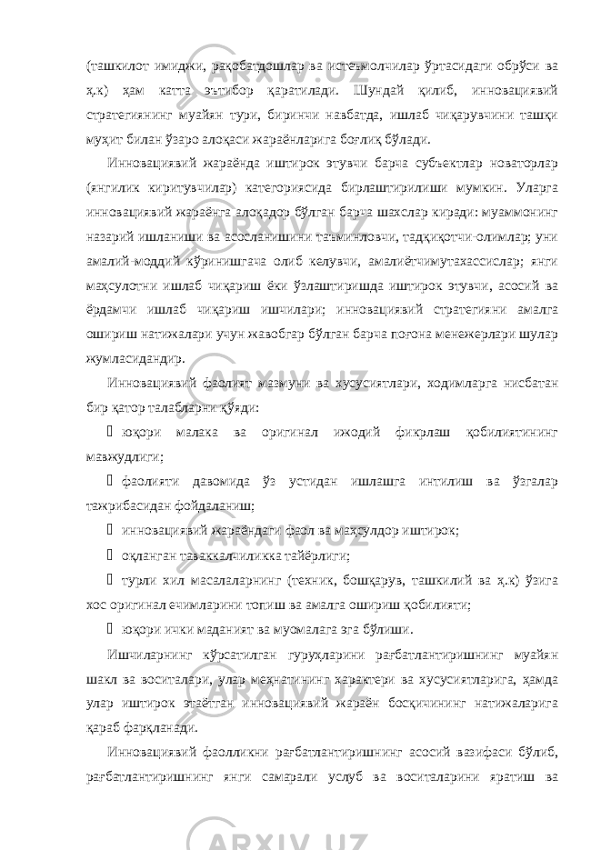 (ташкилот имиджи, рақобатдошлар ва истеъмолчилар ўртасидаги обрўси ва ҳ.к) ҳам катта эътибор қаратилади. Шундай қилиб, инновациявий стратегиянинг муайян тури, биринчи навбатда, ишлаб чиқарувчини ташқи муҳит билан ўзаро алоқаси жараёнларига боғлиқ бўлади. Инновациявий жараёнда иштирок этувчи барча субъектлар новаторлар (янгилик киритувчилар) категориясида бирлаштирилиши мумкин. Уларга инновациявий жараёнга алоқадор бўлган барча шахслар киради: муаммонинг назарий ишланиши ва асосланишини таъминловчи, тадқиқотчи-олимлар; уни амалий-моддий кўринишгача олиб келувчи, амалиётчимутахассислар; янги маҳсулотни ишлаб чиқариш ёки ўзлаштиришда иштирок этувчи, асосий ва ёрдамчи ишлаб чиқариш ишчилари; инновациявий стратегияни амалга ошириш натижалари учун жавобгар бўлган барча поғона менежерлари шулар жумласидандир. Инновациявий фаолият мазмуни ва хусусиятлари, ходимларга нисбатан бир қатор талабларни қўяди: ¾ юқори малака ва оригинал ижодий фикрлаш қобилиятининг мавжудлиги; ¾ фаолияти давомида ўз устидан ишлашга интилиш ва ўзгалар тажрибасидан фойдаланиш; ¾ инновациявий жараёндаги фаол ва маҳсулдор иштирок; ¾ оқланган таваккалчиликка тайёрлиги; ¾ турли хил масалаларнинг (техник, бошқарув, ташкилий ва ҳ.к) ўзига хос оригинал ечимларини топиш ва амалга ошириш қобилияти; ¾ юқори ички маданият ва муомалага эга бўлиши. Ишчиларнинг кўрсатилган гуруҳларини рағбатлантиришнинг муайян шакл ва воситалари, улар меҳнатининг характери ва хусусиятларига, ҳамда улар иштирок этаётган инновациявий жараён босқичининг натижаларига қараб фарқланади. Инновациявий фаолликни рағбатлантиришнинг асосий вазифаси бўлиб, рағбатлантиришнинг янги самарали услуб ва воситаларини яратиш ва 