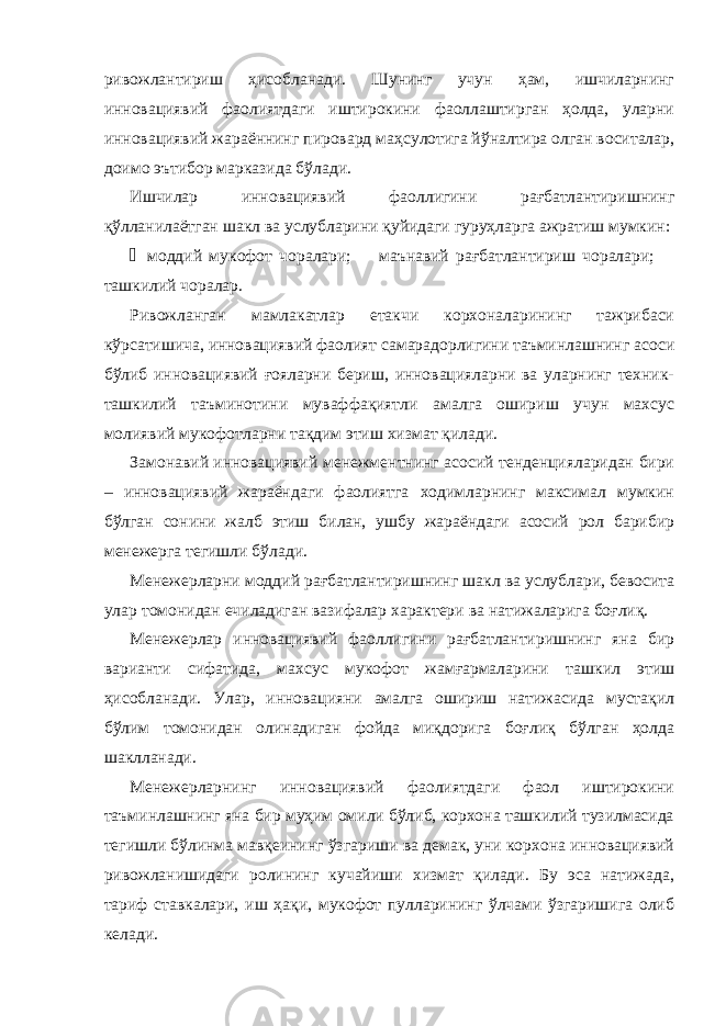 ривожлантириш ҳисобланади. Шунинг учун ҳам, ишчиларнинг инновациявий фаолиятдаги иштирокини фаоллаштирган ҳолда, уларни инновациявий жараённинг пировард маҳсулотига йўналтира олган воситалар, доимо эътибор марказида бўлади. Ишчилар инновациявий фаоллигини рағбатлантиришнинг қўлланилаётган шакл ва услубларини қуйидаги гуруҳларга ажратиш мумкин: ¾ моддий мукофот чоралари;  маънавий рағбатлантириш чоралари;  ташкилий чоралар. Ривожланган мамлакатлар етакчи корхоналарининг тажрибаси кўрсатишича, инновациявий фаолият самарадорлигини таъминлашнинг асоси бўлиб инновациявий ғояларни бериш, инновацияларни ва уларнинг техник- ташкилий таъминотини муваффақиятли амалга ошириш учун махсус молиявий мукофотларни тақдим этиш хизмат қилади. Замонавий инновациявий менежментнинг асосий тенденцияларидан бири – инновациявий жараёндаги фаолиятга ходимларнинг максимал мумкин бўлган сонини жалб этиш билан, ушбу жараёндаги асосий рол барибир менежерга тегишли бўлади. Менежерларни моддий рағбатлантиришнинг шакл ва услублари, бевосита улар томонидан ечиладиган вазифалар характери ва натижаларига боғлиқ. Менежерлар инновациявий фаоллигини рағбатлантиришнинг яна бир варианти сифатида, махсус мукофот жамғармаларини ташкил этиш ҳисобланади. Улар, инновацияни амалга ошириш натижасида мустақил бўлим томонидан олинадиган фойда миқдорига боғлиқ бўлган ҳолда шаклланади. Менежерларнинг инновациявий фаолиятдаги фаол иштирокини таъминлашнинг яна бир муҳим омили бўлиб, корхона ташкилий тузилмасида тегишли бўлинма мавқеининг ўзгариши ва демак, уни корхона инновациявий ривожланишидаги ролининг кучайиши хизмат қилади. Бу эса натижада, тариф ставкалари, иш ҳақи, мукофот пулларининг ўлчами ўзгаришига олиб келади. 