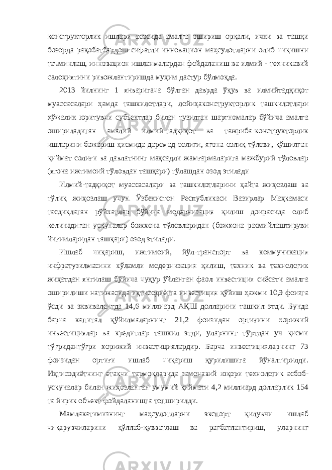 конструкторлик ишлари асосида амалга ошириш орқали, ички ва ташқи бозорда рақобатбардош сифатли инновацион маҳсулотларни олиб чиқишни таъминлаш, инновацион ишланмалардан фойдаланиш ва илмий - техникавий салоҳиятини ривожлантиришда муҳим дастур бўлмоқда. 2013 йилнинг 1 январигача бўлган даврда ўқув ва илмийтадқиқот муассасалари ҳамда ташкилотлари, лойиҳаконструкторлик ташкилотлари хўжалик юритувчи субъектлар билан тузилган шартномалар бўйича амалга ошириладиган амалий илмий-тадқиқот ва тажриба-конструкторлик ишларини бажариш қисмида даромад солиғи, ягона солиқ тўлови, қўшилган қиймат солиғи ва давлатнинг мақсадли жамғармаларига мажбурий тўловлар (ягона ижтимоий тўловдан ташқари) тўлашдан озод этилади Илмий-тадқиқот муассасалари ва ташкилотларини қайта жиҳозлаш ва тўлиқ жиҳозлаш учун Ўзбекистон Республикаси Вазирлар Маҳкамаси тасдиқлаган рўйхатлар бўйича модернизация қилиш доирасида олиб келинадиган ускуналар божхона тўловларидан (божхона расмийлаштируви йиғимларидан ташқари) озод этилади. Ишлаб чиқариш, ижтимоий, йўл-транспорт ва коммуникация инфратузилмасини кўламли модернизация қилиш, техник ва технологик жиҳатдан янгилаш бўйича чуқур ўйланган фаол инвестиция сиёсати амалга оширилиши натижасида иқтисодиётга инвестиция қўйиш ҳажми 10,9 фоизга ўсди ва эквивалентда 14,6 миллиард АҚШ долларини ташкил этди. Бунда барча капитал қўйилмаларнинг 21,2 фоизидан ортиғини хорижий инвестициялар ва кредитлар ташкил этди, уларнинг тўртдан уч қисми тўғридантўғри хорижий инвестициялардир. Барча инвестицияларнинг 73 фоизидан ортиғи ишлаб чиқариш қурилишига йўналтирилди. Иқтисодиётнинг етакчи тармоқларида замонавий юқори технологик асбоб- ускуналар билан жиҳозланган умумий қиймати 4,2 миллиард долларлик 154 та йирик объект фойдаланишга топширилди. Мамлакатимизнинг маҳсулотларни экспорт қилувчи ишлаб чиқарувчиларини қўллаб-қувватлаш ва рағбатлантириш, уларнинг 