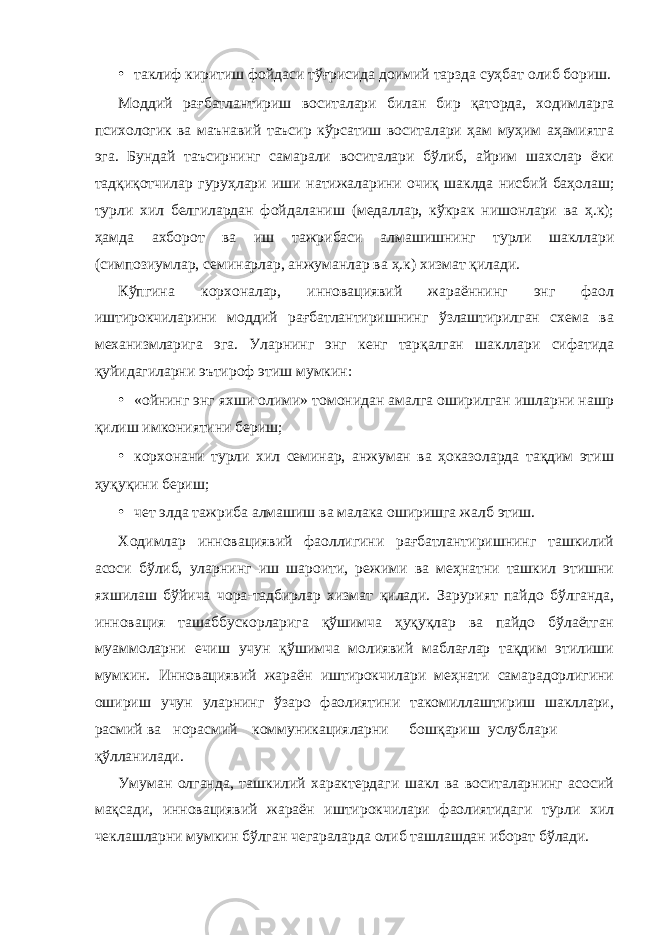 • таклиф киритиш фойдаси тўғрисида доимий тарзда суҳбат олиб бориш. Моддий рағбатлантириш воситалари билан бир қаторда, ходимларга психологик ва маънавий таъсир кўрсатиш воситалари ҳам муҳим аҳамиятга эга. Бундай таъсирнинг самарали воситалари бўлиб, айрим шахслар ёки тадқиқотчилар гуруҳлари иши натижаларини очиқ шаклда нисбий баҳолаш; турли хил белгилардан фойдаланиш (медаллар, кўкрак нишонлари ва ҳ.к); ҳамда ахборот ва иш тажрибаси алмашишнинг турли шакллари (симпозиумлар, семинарлар, анжуманлар ва ҳ.к) хизмат қилади. Кўпгина корхоналар, инновациявий жараённинг энг фаол иштирокчиларини моддий рағбатлантиришнинг ўзлаштирилган схема ва механизмларига эга. Уларнинг энг кенг тарқалган шакллари сифатида қуйидагиларни эътироф этиш мумкин: • «ойнинг энг яхши олими» томонидан амалга оширилган ишларни нашр қилиш имкониятини бериш; • корхонани турли хил семинар, анжуман ва ҳоказоларда тақдим этиш ҳуқуқини бериш; • чет элда тажриба алмашиш ва малака оширишга жалб этиш. Ходимлар инновациявий фаоллигини рағбатлантиришнинг ташкилий асоси бўлиб, уларнинг иш шароити, режими ва меҳнатни ташкил этишни яхшилаш бўйича чора-тадбирлар хизмат қилади. Зарурият пайдо бўлганда, инновация ташаббускорларига қўшимча ҳуқуқлар ва пайдо бўлаётган муаммоларни ечиш учун қўшимча молиявий маблағлар тақдим этилиши мумкин. Инновациявий жараён иштирокчилари меҳнати самарадорлигини ошириш учун уларнинг ўзаро фаолиятини такомиллаштириш шакллари, расмий ва норасмий коммуникацияларни бошқариш услублари қўлланилади. Умуман олганда, ташкилий характердаги шакл ва воситаларнинг асосий мақсади, инновациявий жараён иштирокчилари фаолиятидаги турли хил чеклашларни мумкин бўлган чегараларда олиб ташлашдан иборат бўлади. 