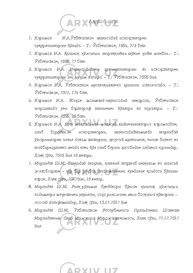 Адабиётлар : 1. K аримов И . А . Ўзбекистон иқтисодий ислоҳотларни чуқурлаштириш йўлида . – Т .: Ўзбекистон , 1995, 273 бет . 2. Каримов И . А . Қишлоқ хўжалиги тараққиёти - тўкин ҳаёт манбаи .– Т .: Ўзбекистон , 1998, 22 бет . 3. Каримов И . А . Иқтисодиётни эркинлаштириш ва ислоҳотларни чуқурлаштириш энг муҳим вазифа . – Т .: Ўзбекистон , 2000 йил . 4. Каримов И . А . Ўзбекистон мустақилликка эришиш остонасида . – Т .: Ўзбекистон , 2011, 125 бет . 5. Каримов И . А . Жаҳон молиявий - иқтисодий инқирози , Ўзбекистон шароитида уни бартараф этишнинг йўллари ва чоралари . – Т .: Ўзбекистон , 2009, 56 бет . 6. Каримов И . А . Бош мақсадимиз – мавжуд қийинчиликларга қарамасдан , олиб бораётган ислоҳотларни , иқтисодиётимизда таркибий ўзгаришларни изчил давом эттириш , хусусий мулкчилик , кичик бизнес ва тадбиркорликка янада кенг йўл очиб бериш ҳисобидан олдинга юришдир . Ҳалқ сўзи , 2016 йил 16 январь . 7. Мирзиёев Ш . М . Т a нқидий т a ҳлил , қ a тъий т a ртиб - интизом в a ш a хсий ж a вобг a рлик – ҳ a р бир р a ҳб a р ф a олиятининг кунд a лик қоид a си бўлиши кер a к , Х a лқ сўзи , 2017 йил , 16 янв a р . 8. Мирзиёев Ш . М . Ризқ - рўзимиз бунёдкори бўлг a н қишлоқ хўж a лиги ходимл a ри меҳн a тини улуғл a ш , соҳ a ривожини янги босқичг a кўт a риш – a сосий в a зиф a миздир , Х a лқ сўзи , 10.12.2017 йил 9. Мирзиёев Ш . М . Ўзбекистон Республик a си Президенти Ш a вк a т Мирзиёевнинг Олий М a жлисг a Мурож aa тном a си , Х a лқ сўзи , 22.12.2017 йил 