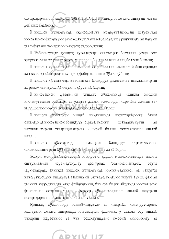 самарадорлигини ошириш бўйича қуйидаги ишларни амалга ошириш лозим деб ҳисоблаймиз: ¾ қишлоқ хўжалигида иқтисодиётни модернизациялаш шароитида инновацион фаолиятни ривожлантирувчи методологик тушунчалар ва уларни тавсифловчи омилларни кенгроқ тадқиқ этиш; ¾ Ўзбекистонда қишлоқ хўжалигида инновация бозорини ўзига хос хусусиятлари ва унинг ривожлантириш босқичларини аниқ белгилаб олиш; ¾ қишлоқ хўжалигида инновацион жараёнларни замонавий бошқаришда хориж тажрибаларидан кенгроқ фойдаланишни йўлга қўйиш; ¾ қишлоқ хўжалигида инновацион бошқарув фаолиятини шакллантириш ва ривожлантириш йўлларини кўрсатиб бериш; ¾ инновацион фаолиятни қишлоқ хўжалигида ташкил этишни институционал асослари ва уларни давлат томонидан тартибга солишнинг зарурлигини илмий жиҳатдан доимий асослаб бериш; ¾ қишлоқ хўжалиги ишлаб чиқаришида иқтисодиётнинг барча соҳаларида инновацион бошқарув стратегиясини шакллантириш ва ривожлантириш тенденцияларини ошириб бориш механизмини ишлаб чиқиш; ¾ қишлоқ хўжалигида инновацион бошқарув стратегиясини такомиллаштириш бўйича илмий - тадқиқотлар олиб бориш. Жаҳон молиявий-иқтисодий инқирозга қарши мамлакатимизда амалга оширилаётган чора-тадбирлар дастурида белгиланганидек, барча тармоқларда, айниқса қишлоқ хўжалигида илмий-тадқиқот ва тажриба конструкторлик ишларига замонавий технологияларни жорий этиш, фан ва техника ютуқларидан кенг фойдаланиш, бир сўз билан айтганда инновацион фаолиятни жадаллаштириш фермер хўжаликларнинг ишлаб чиқариш самарадорлигини оширишга хизмат қилади. Қишлоқ хўжалигида илмий-тадқиқот ва тажриба конструкторлик ишларини амалга оширишда инновацион фаоллик, у аввало бор ишлаб чиқариш жараёнини ва уни бошқаришдаги ижобий янгиликлар ва 