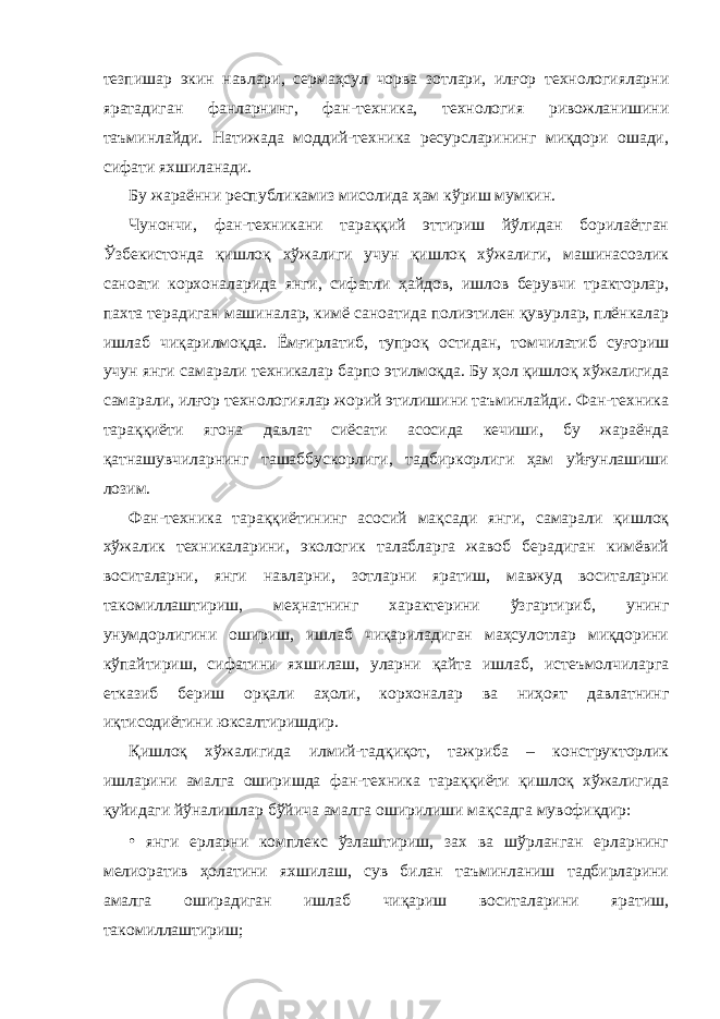 тезпишар экин навлари, сермаҳсул чорва зотлари, илғор технологияларни яратадиган фанларнинг, фан-техника, технология ривожланишини таъминлайди. Натижада моддий-техника ресурсларининг миқдори ошади, сифати яхшиланади. Бу жараённи республикамиз мисолида ҳам кўриш мумкин. Чунончи, фан-техникани тараққий эттириш йўлидан борилаётган Ўзбекистонда қишлоқ хўжалиги учун қишлоқ хўжалиги, машинасозлик саноати корхоналарида янги, сифатли ҳайдов, ишлов берувчи тракторлар, пахта терадиган машиналар, кимё саноатида полиэтилен қувурлар, плёнкалар ишлаб чиқарилмоқда. Ёмғирлатиб, тупроқ остидан, томчилатиб суғориш учун янги самарали техникалар барпо этилмоқда. Бу ҳол қишлоқ хўжалигида самарали, илғор технологиялар жорий этилишини таъминлайди. Фан-техника тараққиёти ягона давлат сиёсати асосида кечиши, бу жараёнда қатнашувчиларнинг ташаббускорлиги, тадбиркорлиги ҳам уйғунлашиши лозим. Фан-техника тараққиётининг асосий мақсади янги, самарали қишлоқ хўжалик техникаларини, экологик талабларга жавоб берадиган кимёвий воситаларни, янги навларни, зотларни яратиш, мавжуд воситаларни такомиллаштириш, меҳнатнинг характерини ўзгартириб, унинг унумдорлигини ошириш, ишлаб чиқариладиган маҳсулотлар миқдорини кўпайтириш, сифатини яхшилаш, уларни қайта ишлаб, истеъмолчиларга етказиб бериш орқали аҳоли, корхоналар ва ниҳоят давлатнинг иқтисодиётини юксалтиришдир. Қишлоқ хўжалигида илмий-тадқиқот, тажриба – конструкторлик ишларини амалга оширишда фан-техника тараққиёти қишлоқ хўжалигида қуйидаги йўналишлар бўйича амалга оширилиши мақсадга мувофиқдир: • янги ерларни комплекс ўзлаштириш, зах ва шўрланган ерларнинг мелиоратив ҳолатини яхшилаш, сув билан таъминланиш тадбирларини амалга оширадиган ишлаб чиқариш воситаларини яратиш, такомиллаштириш; 