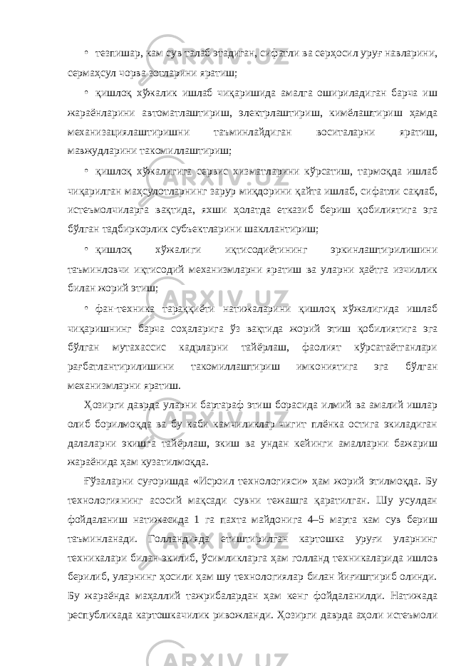 • тезпишар, кам сув талаб этадиган, сифатли ва серҳосил уруғ навларини, сермаҳсул чорва зотларини яратиш; • қишлоқ хўжалик ишлаб чиқаришида амалга ошириладиган барча иш жараёнларини автоматлаштириш, электрлаштириш, кимёлаштириш ҳамда механизациялаштиришни таъминлайдиган воситаларни яратиш, мавжудларини такомиллаштириш; • қишлоқ хўжалигига сервис хизматларини кўрсатиш, тармоқда ишлаб чиқарилган маҳсулотларнинг зарур миқдорини қайта ишлаб, сифатли сақлаб, истеъмолчиларга вақтида, яхши ҳолатда етказиб бериш қобилиятига эга бўлган тадбиркорлик субъектларини шакллантириш; • қишлоқ хўжалиги иқтисодиётининг эркинлаштирилишини таъминловчи иқтисодий механизмларни яратиш ва уларни ҳаётга изчиллик билан жорий этиш; • фан-техника тараққиёти натижаларини қишлоқ хўжалигида ишлаб чиқаришнинг барча соҳаларига ўз вақтида жорий этиш қобилиятига эга бўлган мутахассис кадрларни тайёрлаш, фаолият кўрсатаётганлари рағбатлантирилишини такомиллаштириш имкониятига эга бўлган механизмларни яратиш. Ҳозирги даврда уларни бартараф этиш борасида илмий ва амалий ишлар олиб борилмоқда ва бу каби камчиликлар чигит плёнка остига экиладиган далаларни экишга тайёрлаш, экиш ва ундан кейинги амалларни бажариш жараёнида ҳам кузатилмоқда. Ғўзаларни суғоришда «Исроил технологияси» ҳам жорий этилмоқда. Бу технологиянинг асосий мақсади сувни тежашга қаратилган. Шу усулдан фойдаланиш натижасида 1 га пахта майдонига 4–5 марта кам сув бериш таъминланади. Голландияда етиштирилган картошка уруғи уларнинг техникалари билан экилиб, ўсимликларга ҳам голланд техникаларида ишлов берилиб, уларнинг ҳосили ҳам шу технологиялар билан йиғиштириб олинди. Бу жараёнда маҳаллий тажрибалардан ҳам кенг фойдаланилди. Натижада республикада картошкачилик ривожланди. Ҳозирги даврда аҳоли истеъмоли 