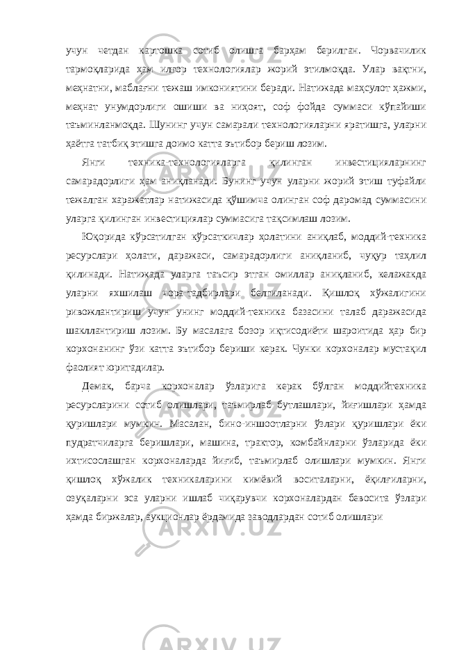 учун четдан картошка сотиб олишга барҳам берилган. Чорвачилик тармоқларида ҳам илғор технологиялар жорий этилмоқда. Улар вақтни, меҳнатни, маблағни тежаш имкониятини беради. Натижада маҳсулот ҳажми, меҳнат унумдорлиги ошиши ва ниҳоят, соф фойда суммаси кўпайиши таъминланмоқда. Шунинг учун самарали технологияларни яратишга, уларни ҳаётга татбиқ этишга доимо катта эътибор бериш лозим. Янги техника-технологияларга қилинган инвестицияларнинг самарадорлиги ҳам аниқланади. Бунинг учун уларни жорий этиш туфайли тежалган харажатлар натижасида қўшимча олинган соф даромад суммасини уларга қилинган инвестициялар суммасига тақсимлаш лозим. Юқорида кўрсатилган кўрсаткичлар ҳолатини аниқлаб, моддий-техника ресурслари ҳолати, даражаси, самарадорлиги аниқланиб, чуқур таҳлил қилинади. Натижада уларга таъсир этган омиллар аниқланиб, келажакда уларни яхшилаш чора-тадбирлари белгиланади. Қишлоқ хўжалигини ривожлантириш учун унинг моддий-техника базасини талаб даражасида шакллантириш лозим. Бу масалага бозор иқтисодиёти шароитида ҳар бир корхонанинг ўзи катта эътибор бериши керак. Чунки корхоналар мустақил фаолият юритадилар. Демак, барча корхоналар ўзларига керак бўлган моддийтехника ресурсларини сотиб олишлари, таъмирлаб бутлашлари, йиғишлари ҳамда қуришлари мумкин. Масалан, бино-иншоотларни ўзлари қуришлари ёки пудратчиларга беришлари, машина, трактор, комбайнларни ўзларида ёки ихтисослашган корхоналарда йиғиб, таъмирлаб олишлари мумкин. Янги қишлоқ хўжалик техникаларини кимёвий воситаларни, ёқилғиларни, озуқаларни эса уларни ишлаб чиқарувчи корхоналардан бевосита ўзлари ҳамда биржалар, аукционлар ёрдамида заводлардан сотиб олишлари 