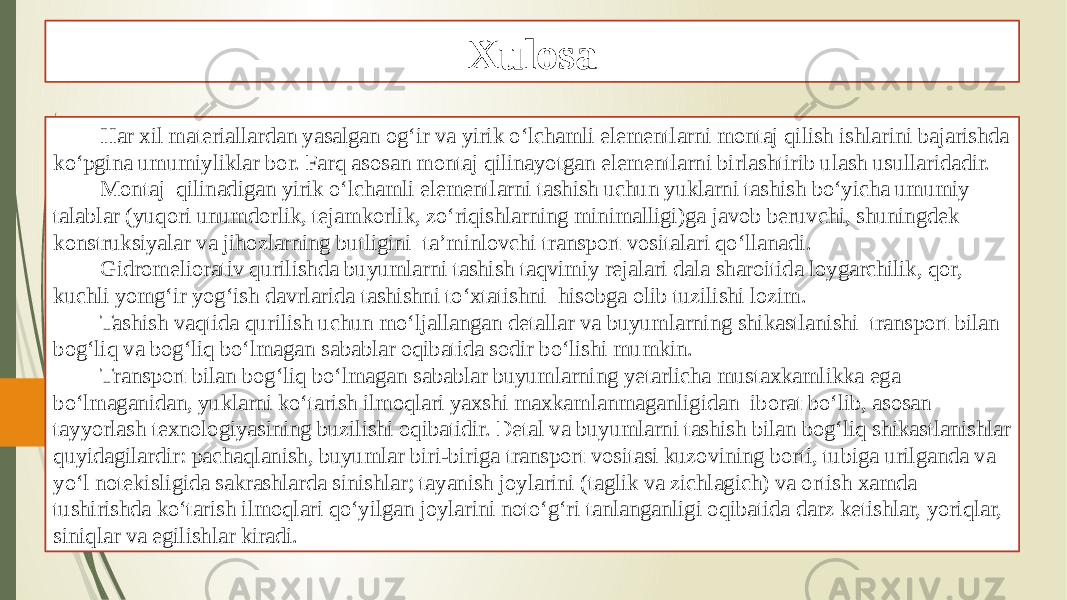 Xulosa Har xil materiallardan yasalgan og‘ir va yirik o‘lchamli elementlarni montaj qilish ishlarini bajarishda ko‘pgina umumiyliklar bor. Farq asosan montaj qilinayotgan elementlarni birlashtirib ulash usullaridadir. Montaj qilinadigan yirik o‘lchamli elementlarni tashish uchun yuklarni tashish bo‘yicha umumiy talablar (yuqori unumdorlik, tejamkorlik, zo‘riqishlarning minimalligi)ga javob beruvchi, shuningdek konstruksiyalar va jihozlarning butligini ta’minlovchi transport vositalari qo‘llanadi. Gidromeliorativ qurilishda buyumlarni tashish taqvimiy rejalari dala sharoitida loygarchilik, qor, kuchli yomg‘ir yog‘ish davrlarida tashishni to‘xtatishni hisobga olib tuzilishi lozim. Tashish vaqtida qurilish uchun mo‘ljallangan detallar va buyumlarning shikastlanishi transport bilan bog‘liq va bog‘liq bo‘lmagan sabablar oqibatida sodir bo‘lishi mumkin. Transport bilan bog‘liq bo‘lmagan sabablar buyumlarning yetarlicha mustaxkamlikka ega bo‘lmaganidan, yuklarni ko‘tarish ilmoqlari yaxshi maxkamlanmaganligidan iborat bo‘lib, asosan tayyorlash texnologiyasining buzilishi oqibatidir. Detal va buyumlarni tashish bilan bog‘liq shikastlanishlar quyidagilardir: pachaqlanish, buyumlar biri-biriga transport vositasi kuzovining borti, tubiga urilganda va yo‘l notekisligida sakrashlarda sinishlar; tayanish joylarini (taglik va zichlagich) va ortish xamda tushirishda ko‘tarish ilmoqlari qo‘yilgan joylarini noto‘g‘ri tanlanganligi oqibatida darz ketishlar, yoriqlar, siniqlar va egilishlar kiradi. 