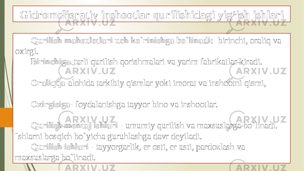 Gidromeliorativ inshootlar qurilishidagi yig‘ish ishlari Qurilish mahsulotlari uch ko`rinishga bo`linadi: birinchi, oraliq va oxirgi. Birinchiga -turli qurilish qorishmalari va yarim fabrikatlar kiradi. Oraliqqa -alohida tarkibiy qismlar yoki imorat va inshootni qismi, Oxirgisiga - foydalanishga tayyor bino va inshootlar. Qurilish montaj ishlari - umumiy qurilish va maxsuslarga bo`linadi. Ishlarni bosqich bo`yicha guruhlashga davr deyiladi. Qurilish ishlari - tayyorgarlik, er osti, er usti, pardozlash va maxsuslarga bo`linadi. 