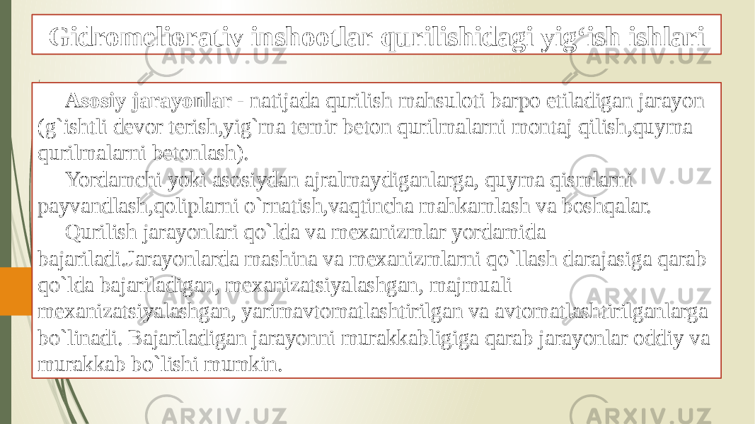 Gidromeliorativ inshootlar qurilishidagi yig‘ish ishlari Asosiy jarayonlar - natijada qurilish mahsuloti barpo etiladigan jarayon (g`ishtli devor terish,yig`ma temir beton qurilmalarni montaj qilish,quyma qurilmalarni betonlash). Yordamchi yoki asosiydan ajralmaydiganlarga, quyma qismlarni payvandlash,qoliplarni o`rnatish,vaqtincha mahkamlash va boshqalar. Qurilish jarayonlari qo`lda va mexanizmlar yordamida bajariladi.Jarayonlarda mashina va mexanizmlarni qo`llash darajasiga qarab qo`lda bajariladigan, mexanizatsiyalashgan, majmuali mexanizatsiyalashgan, yarimavtomatlashtirilgan va avtomatlashtirilganlarga bo`linadi. Bajariladigan jarayonni murakkabligiga qarab jarayonlar oddiy va murakkab bo`lishi mumkin. 