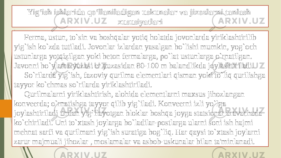 Yig‘ish ishlarida qo‘llaniladigan uskunalar va jixozlarni tanlash xususiyatlari Ferma, ustun, to`sin va boshqalar yotiq holatda jovonlarda yiriklashtirilib yig`ish ko`zda tutiladi. Jovonlar izlardan yasalgan bo`lishi mumkin, yog`och ustunlarga yotqizilgan yoki beton fermalarga, po`lat ustunlarga o`rnatilgan. Javonni bo`ylama yuzasi er yuzasidan 80-100 m balandlikda joylashtiriladi. So`rilarda yig`ish, fazoviy qurilma elementlari qisman yoki to`liq qurilishga tayyor ko`chmas so`rilarda yiriklashtiriladi. Qurilmalarni yiriklashtirish, alohida elementlarni maxsus jihozlangan konveerda; o`rnatishga tayyor qilib yig`iladi. Konveerni izli yo`lga joylashtiriladi undan yig`ilayotgan bloklar boshqa joyga statsionar aravachada ko`chiriladi. Uni to`xtash joylarga bo`ladilar-postlarga ularni soni ish hajmi mehnat sarfi va qurilmani yig`ish suratiga bog`liq. Har qaysi to`xtash joylarni zarur majmuali jihozlar , moslamalar va asbob-uskunalar bilan ta&#39;minlanadi. 