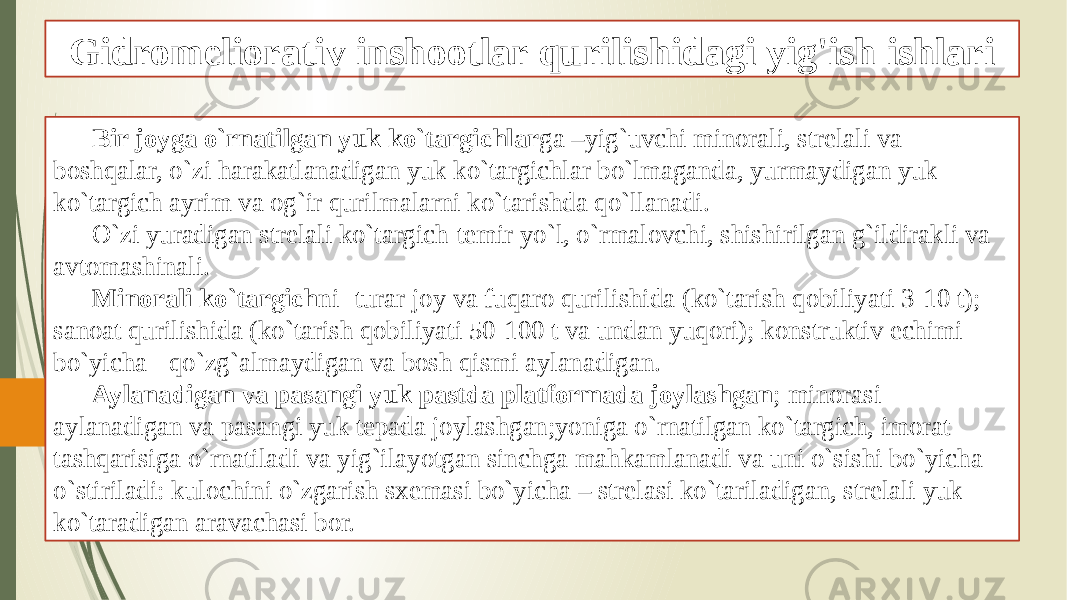 Gidromeliorativ inshootlar qurilishidagi yig&#39;ish ishlari Bir joyga o`rnatilgan yuk ko`targichlar ga –yig`uvchi minorali, strelali va boshqalar, o`zi harakatlanadigan yuk ko`targichlar bo`lmaganda, yurmaydigan yuk ko`targich ayrim va og`ir qurilmalarni ko`tarishda qo`llanadi. O`zi yuradigan strelali ko`targich-temir yo`l, o`rmalovchi, shishirilgan g`ildirakli va avtomashinali. Minorali ko`targich ni -turar joy va fuqaro qurilishida (ko`tarish qobiliyati 3-10 t); sanoat qurilishida (ko`tarish qobiliyati 50-100 t va undan yuqori); konstruktiv echimi bo`yicha - qo`zg`almaydigan va bosh qismi aylanadigan. Aylanadigan va pasangi yuk pastda platformada joylashgan ; minorasi aylanadigan va pasangi yuk tepada joylashgan;yoniga o`rnatilgan ko`targich, imorat tashqarisiga o`rnatiladi va yig`ilayotgan sinchga mahkamlanadi va uni o`sishi bo`yicha o`stiriladi: kulochini o`zgarish sxemasi bo`yicha – strelasi ko`tariladigan, strelali yuk ko`taradigan aravachasi bor. 