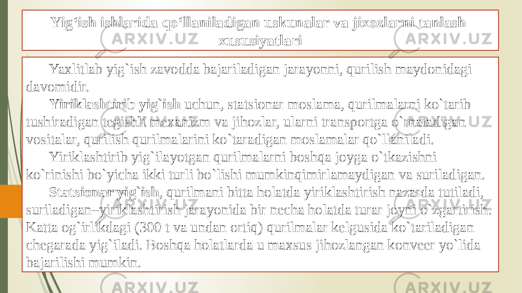 Yig‘ish ishlarida qo‘llaniladigan uskunalar va jixozlarni tanlash xususiyatlari Yaxlitlab yig`ish zavodda bajariladigan jarayonni, qurilish maydonidagi davomidir. Yiriklashtirib yig`ish uchun, statsionar moslama, qurilmalarni ko`tarib tushiradigan tegishli mexanizm va jihozlar, ularni transportga o`rnatadigan vositalar, qurilish qurilmalarini ko`taradigan moslamalar qo`llaniladi. Yiriklashtirib yig`ilayotgan qurilmalarni boshqa joyga o`tkazishni ko`rinishi bo`yicha ikki turli bo`lishi mumkinqimirlamaydigan va suriladigan. Statsionar yig`ish , qurilmani bitta holatda yiriklashtirish nazarda tutiladi, suriladigan–yiriklashtirish jarayonida bir necha holatda turar joyni o`zgartirish. Katta og`irlikdagi (300 t va undan ortiq) qurilmalar kelgusida ko`tariladigan chegarada yig`iladi. Boshqa holatlarda u maxsus jihozlangan konveer yo`lida bajarilishi mumkin. 