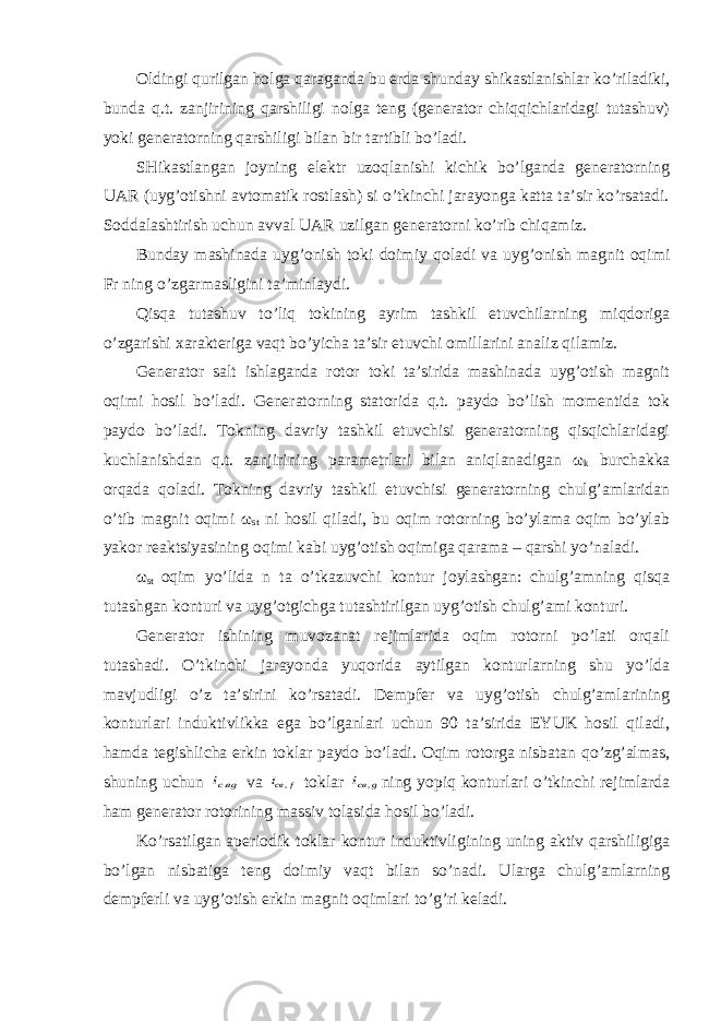 Oldingi qurilgan holga qaraganda bu erda shunday shikastlanishlar ko’riladiki, bunda q.t. zanjirining qarshiligi nolga teng (generator chiqqichlaridagi tutashuv) yoki generatorning qarshiligi bilan bir tartibli bo’ladi. SHikastlangan joyning elektr uzoqlanishi kichik bo’lganda generatorning UAR (uyg’otishni avtomatik rostlash) si o’tkinchi jarayonga katta ta’sir ko’rsatadi. Soddalashtirish uchun avval UAR uzilgan generatorni ko’rib chiqamiz. Bunday mashinada uyg ’ onish toki doimiy qoladi va uyg ’ onish magnit oqimi Fr ning o ’ zgarmasligini ta ’ minlaydi . Qisqa tutashuv to ’ liq tokining ayrim tashkil etuvchilarning miqdoriga o ’ zgarishi xarakteriga vaqt bo ’ yicha ta ’ sir etuvchi omillarini analiz qilamiz . Generator salt ishlaganda rotor toki ta’sirida mashinada uyg’otish magnit oqimi hosil bo’ladi. Generatorning statorida q.t. paydo bo’lish momentida tok paydo bo’ladi. Tokning davriy tashkil etuvchisi generatorning qisqichlaridagi kuchlanishdan q.t. zanjirining parametrlari bilan aniqlanadigan ω k burchakka orqada qoladi. Tokning davriy tashkil etuvchisi generatorning chulg’amlaridan o’tib magnit oqimi ω st ni hosil qiladi, bu oqim rotorning bo’ylama oqim bo’ylab yakor reaktsiyasining oqimi kabi uyg’otish oqimiga qarama – qarshi yo’naladi. ω st oqim yo’lida n ta o’tkazuvchi kontur joylashgan: chulg’amning qisqa tutashgan konturi va uyg’otgichga tutashtirilgan uyg’otish chulg’ami konturi. Generator ishining muvozanat rejimlarida oqim rotorni po’lati orqali tutashadi. O’tkinchi jarayonda yuqorida aytilgan konturlarning shu yo’lda mavjudligi o’z ta’sirini ko’rsatadi. Dempfer va uyg’otish chulg’amlarining konturlari induktivlikka ega bo’lganlari uchun 90 ta’sirida EYUK hosil qiladi, hamda tegishlicha erkin toklar paydo bo’ladi. Oqim rotorga nisbatan qo’zg’almas, shuning uchun вgci. va f cвi , toklar g cвi , ning yopiq konturlari o’tkinchi rejimlarda ham generator rotorining massiv tolasida hosil bo’ladi. Ko’rsatilgan aperiodik toklar kontur induktivligining uning aktiv qarshiligiga bo’lgan nisbatiga teng doimiy vaqt bilan so’nadi. Ularga chulg’amlarning dempferli va uyg’otish erkin magnit oqimlari to’g’ri keladi. 