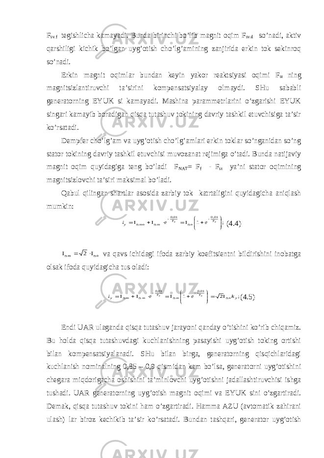 F sv.f tegishlicha kamayadi. Bunda birinchi bo’lib magnit oqim F sv.d so’nadi, aktiv qarshiligi kichik bo’lgan uyg’otish cho’lg’amining zanjirida erkin tok sekinroq so’nadi. Erkin magnit oqimlar bundan keyin yakor reaktsiyasi oqimi F st ning magnitsizlantiruvchi ta’sirini kompensatsiyalay olmaydi. SHu sababli generatorning EYUK si kamayadi. Mashina parammetrlarini o’zgarishi EYUK singari kamayib boradigan qisqa tutashuv tokining davriy tashkil etuvchisiga ta’sir ko’rsatadi. Dempfer cho’lg’am va uyg’otish cho’lg’amlari erkin toklar so’nganidan so’ng stator tokining davriy tashkil etuvchisi muvozanat rejimiga o’tadi. Bunda natijaviy magnit oqim quyidagiga teng bo’ladi F NAT = F f - F st ya’ni stator oqimining magnitsizlovchi ta’siri maksimal bo’ladi. Qabul qilingan shartlar asosida zarbiy tok katrtaligini quyidagicha aniqlash mumkin:; 1 I I I 01,0 п.о 01,0 п.m п.mо              а а Т Т у e e i (4.4) п.о п.m I 2 I   va qavs ichidagi ifoda zarbiy koefitsientni bildirishini inobatga olsak ifoda quyidagicha tus oladi: ; I2 1 I I I п.o 01,0 п.m 01,0 п.m п.m у Т Т у k e e i а а              (4.5) Endi UAR ulaganda qisqa tutashuv jarayoni qanday o’tishini ko’rib chiqamiz. Bu holda qisqa tutashuvdagi kuchlanishning pasayishi uyg’otish toking ortishi bilan kompensatsiyalanadi. SHu bilan birga, generatorning qisqichlaridagi kuchlanish nominalning 0,85 – 0,9 qismidan kam bo’lsa, generatorni uyg’otishini chegara miqdorigacha oshishini ta’minlovchi uyg’otishni jadallashtiruvchisi ishga tushadi. UAR generatorning uyg’otish magnit oqimi va EYUK sini o’zgartiradi. Demak, qisqa tutashuv tokini ham o’zgartiradi. Hamma AZU (avtomatik zahirani ulash) lar biroz kechikib ta’sir ko’rsatadi. Bundan tashqari, generator uyg’otish 