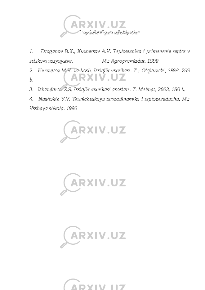  Foydalanilgan adabiyotlar 1. Draganov B.X., Kuznetsov A.V. Teplotexnika i primenenie teplot v selskom xozyaystve. M.: Agropromizdat. 1990 2. Nurmatov M.V. va bosh. Issiqlik texnikasi. T.: O’qituvchi, 1998. 256 b. 3. Iskandarov Z.S. Issiqlik texnikasi asoslari. T. Mehnat, 2003. 188 b. 4. Nashokin V.V. Texnicheskaya termodinamika i teploperedacha. M.: Vsshaya shkola. 1980 