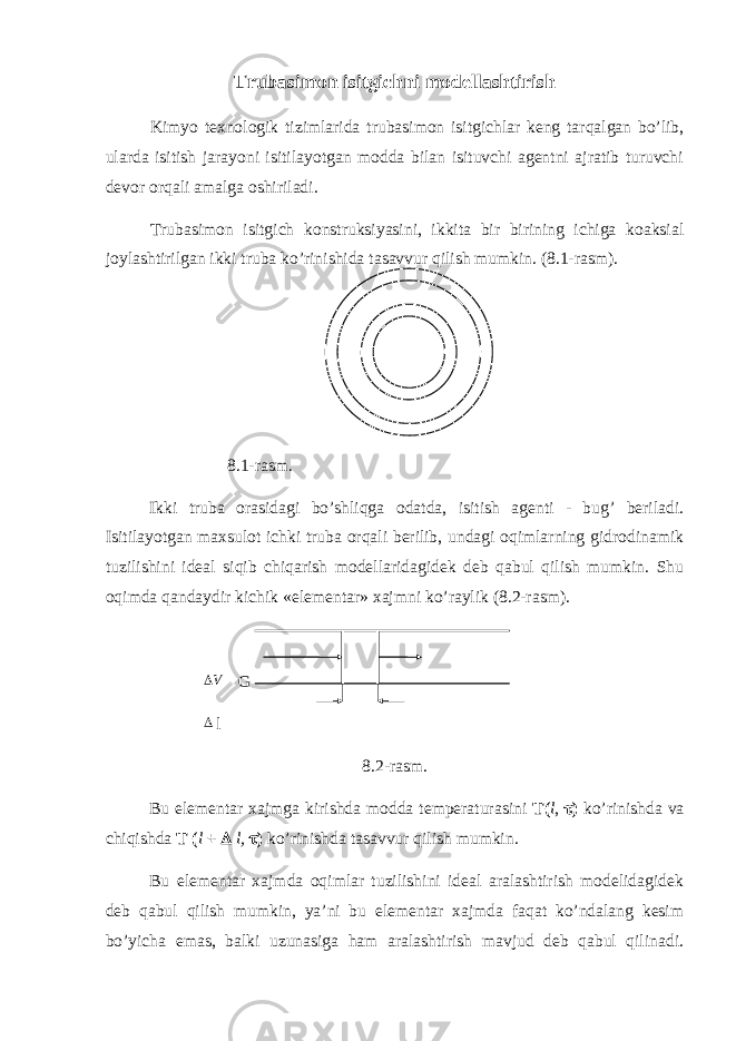 Trubasimon isitgichni modellashtirish Kimyo texnologik tizimlarida trubasimon isitgichlar keng tarqalgan bo’lib, ularda isitish jarayoni isitilayotgan modda bilan isituvchi agentni ajratib turuvchi devor orqali amalga oshiriladi. Trubasimon isitgich konstruksiyasini, ikkita bir birining ichiga koaksial joylashtirilgan ikki truba ko’rinishida tasavvur qilish mumkin. (8.1-rasm). 8.1-rasm. Ikki truba orasidagi bo’shliqga odatda, isitish agenti - bug’ beriladi. Isitilayotgan maxsulot ichki truba orqali berilib, undagi oqimlarning gidrodinamik tuzilishini ideal siqib chiqarish modellaridagidek deb qabul qilish mumkin. Shu oqimda qandaydir kichik «elementar» xajmni ko’raylik (8.2-rasm). V G  l 8.2-rasm. Bu elementar xajmga kirishda modda temperaturasini T( l ,  ) ko’rinishda va chiqishda T ( l +  l,  ) ko’rinishda tasavvur qilish mumkin. Bu elementar xajmda oqimlar tuzilishini ideal aralashtirish modelidagidek deb qabul qilish mumkin, ya’ni bu elementar xajmda faqat ko’ndalang kesim bo’yicha emas, balki uzunasiga ham aralashtirish mavjud deb qabul qilinadi. 