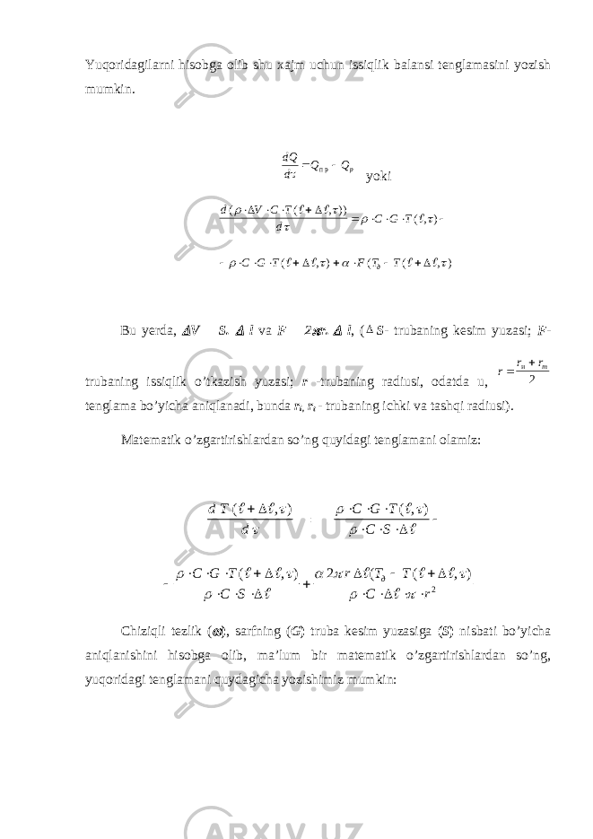 Yuqoridagilarni hisobga olib shu xajm uchun issiqlik balansi tenglamasini yozish mumkin.dQ d Q Qp    п р yoki d V C T d C G T C G T F T T д ( ( , )) (, ) ( , ) ( ( , )                                       Bu yerda,  V = S.  l va F = 2  r.  l , (  S - trubaning kesim yuzasi; F - trubaning issiqlik o’tkazish yuzasi; r -trubaning radiusi, odatda u, r r r т   и 2 tenglama bo’yicha aniqlanadi, bunda r i , r t - trubaning ichki va tashqi radiusi). Matematik o’zgartirishlardan so’ng quyidagi tenglamani olamiz: d T d C G T C S C G T C S r T T C r д ( , ) ( , ) ( , ) ( ( , )                                                        2 2 Chiziqli tezlik (  ) , sarfning ( G ) truba kesim yuzasiga ( S ) nisbati bo’yicha aniqlanishini hisobga olib, ma’lum bir matematik o’zgartirishlardan so’ng, yuqoridagi tenglamani quydagicha yozishimiz mumkin: 