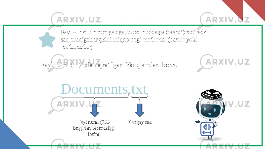 Fayl nima? Fayl – ma’lum nomga ega, uzoq muddatga (tashqi) xotirada saqlanadigan tegishli miqdordagi ma’lumot (dastur yoki ma’lumotlar). Documents.txt Fayl nomi (255 belgidan oshmasligi lozim) KengaytmaFayl nomi ( · ) bilan ajratilgan ikki qismdan iborat. 