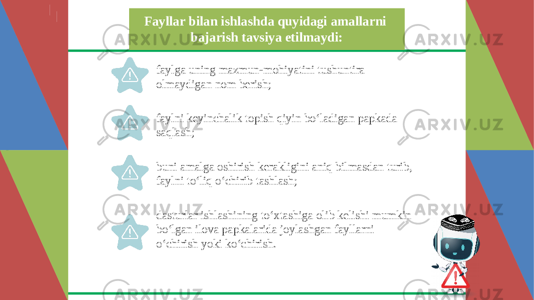 Fayllar bilan ishlashda quyidagi amallarni bajarish tavsiya etilmaydi: faylga uning mazmun-mohiyatini tushuntira olmaydigan nom berish; faylni keyinchalik topish qiyin bo‘ladigan papkada saqlash; buni amalga oshirish kerakligini aniq bilmasdan turib, faylni to‘liq o‘chirib tashlash; dasturlar ishlashining to‘xtashiga olib kelishi mumkin bo‘lgan ilova papkalarida joylashgan fayllarni o‘chirish yoki ko‘chirish. 