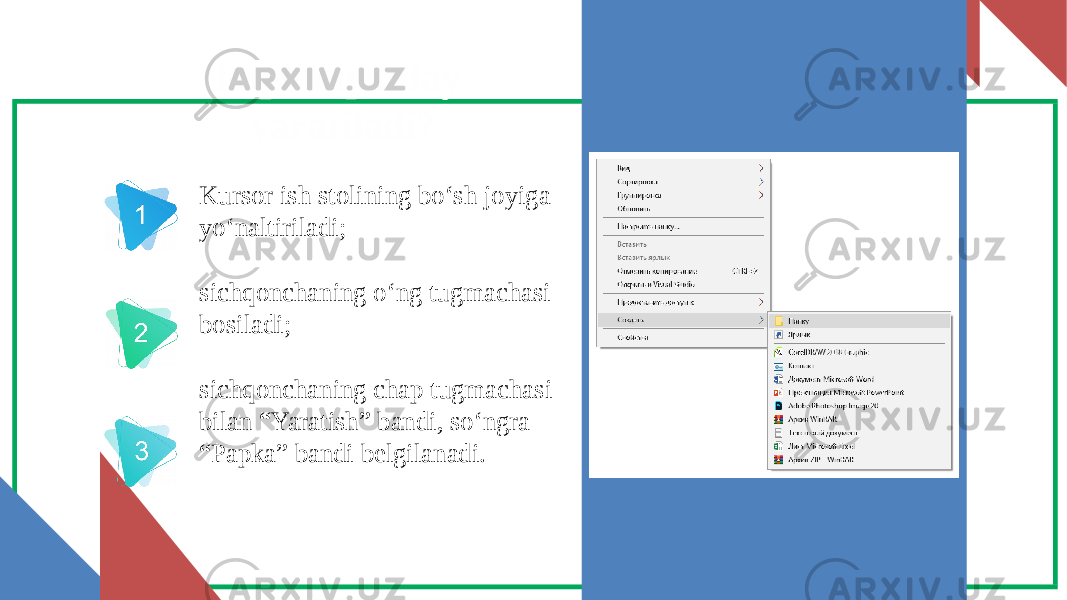 Papka qanday yaratiladi? Kursor ish stolining bo‘sh joyiga yo‘naltiriladi; sichqonchaning o‘ng tugmachasi bosiladi; sichqonchaning chap tugmachasi bilan “Yaratish” bandi, so‘ngra “Papka” bandi belgilanadi. 