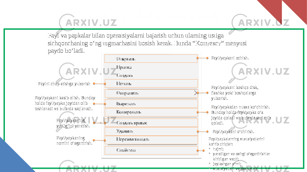 Fayl va papkalar bilan ishlash Fayl/papkani ochish. Faylni chop etishga yuborish Fayl/papkani boshqa disk, fleshka yoki boshqalarga yuborish. Fayl/papkani kesib olish. Bunday holda fayl/papka joyidan olib tashlanadi va buferda saqlanadi. Fayl/papkadan nusxa ko‘chirish. Bunday holda fayl/papka o‘z joyida qoladi va buferda saqlanib qoladi.Fayl/papkaning yorlig’ini yaratish. Fayl/papkani o‘chirish. Fayl/papkaning nomini o‘zgartirish.Fayl va papkalar bilan operatsiyalarni bajarish uchun ularning ustiga sichqonchaning o‘ng tugmachasini bosish kerak. Bunda “Kонтекст” menyusi paydo bo‘ladi. Fayl/papkalarning xususiyatlarini ko‘rib chiqish: • hajmi; • yaratilgan va oxirgi o‘zgartirishlar kiritilgan vaqti; • joylashgan o‘rni; • xususiyatlari va boshqalar. 