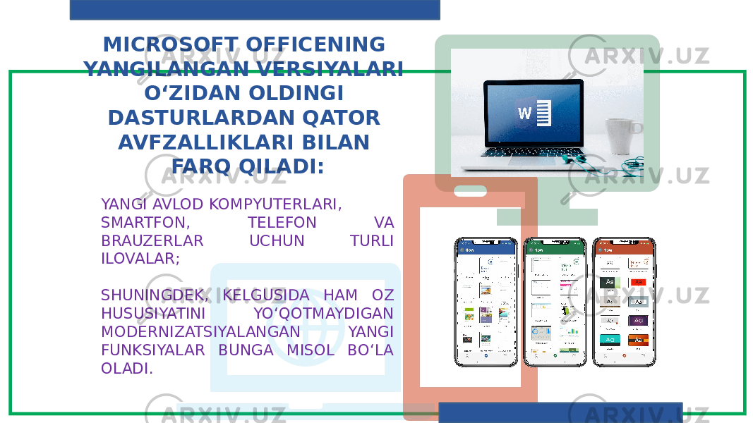 MICROSOFT OFFICENING YANGILANGAN VERSIYALARI O‘ZIDAN OLDINGI DASTURLARDAN QATOR AVFZALLIKLARI BILAN FARQ QILADI: YANGI AVLOD KOMPYUTERLARI, SMARTFON, TELEFON VA BRAUZERLAR UCHUN TURLI ILOVALAR; SHUNINGDEK, KELGUSIDA HAM OZ HUSUSIYATINI YO‘QOTMAYDIGAN MODERNIZATSIYALANGAN YANGI FUNKSIYALAR BUNGA MISOL BO‘LA OLADI. 