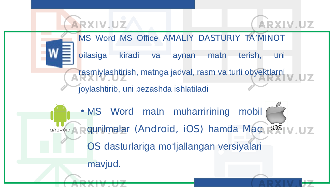 MS Word MS Office AMALIY DASTURIY TA’MINOT oilasiga kiradi va aynan matn terish, uni rasmiylashtirish, matnga jadval, rasm va turli obyektlarni joylashtirib, uni bezashda ishlatiladi • MS Word matn muharririning mobil qurilmalar (Android, iOS) hamda Mac OS dasturlariga mo‘ljallangan versiyalari mavjud. 