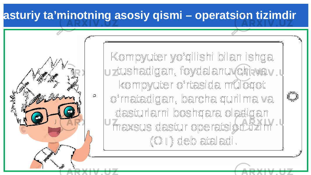 Kompyuter yo‘qilishi bilan ishga tushadigan, foydalanuvchi va kompyuter o‘rtasida muloqot o‘rnatadigan, barcha qurilma va dasturlarni boshqara oladigan maxsus dastur operatsion tizim (OT) deb ataladi. Dasturiy ta’minotning asosiy qismi – operatsion tizimdir 