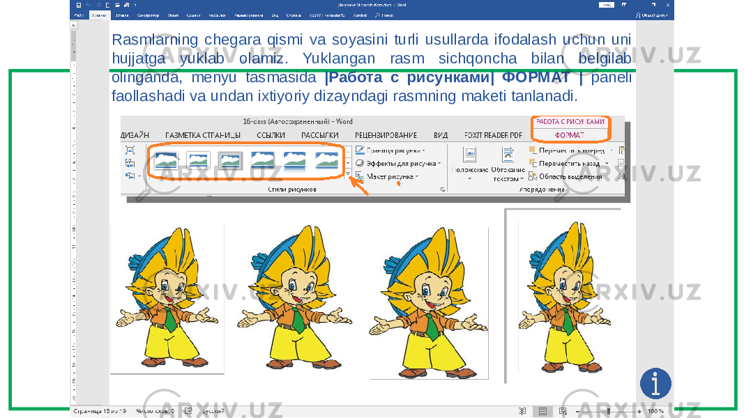 Rasmlarning chegara qismi va soyasini turli usullarda ifodalash uchun uni hujjatga yuklab olamiz. Yuklangan rasm sichqoncha bilan belgilab olinganda, menyu tasmasida |Работа с рисунками| ФОРМАТ | paneli faollashadi va undan ixtiyoriy dizayndagi rasmning maketi tanlanadi. 