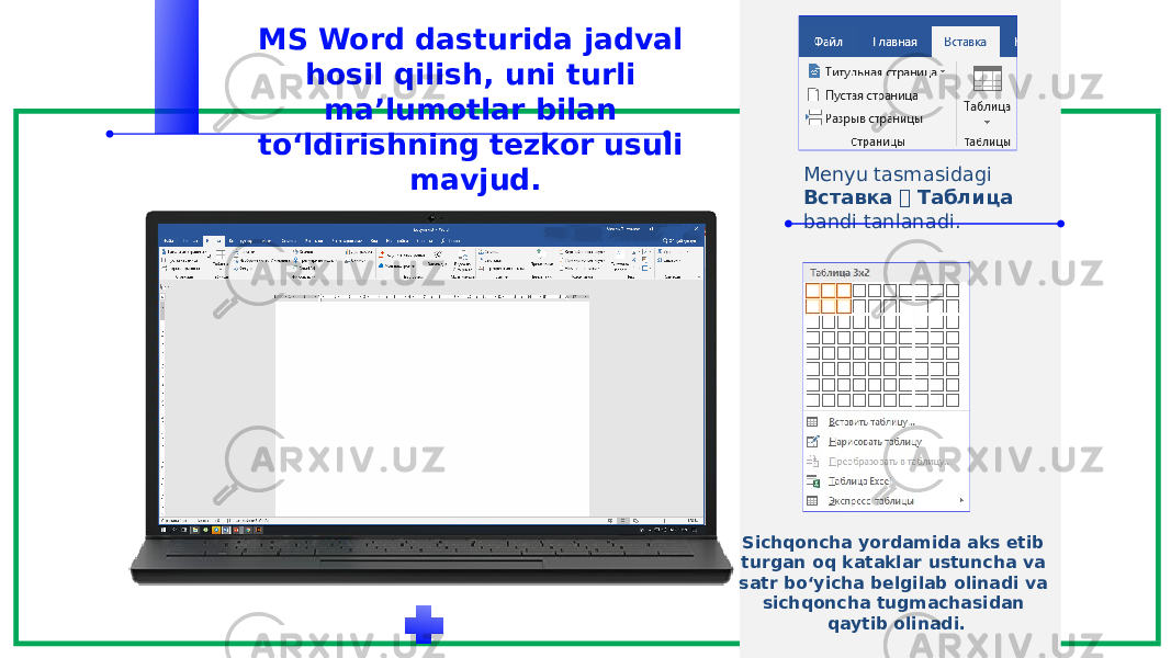 MS Word dasturida jadval hosil qilish, uni turli ma’lumotlar bilan to‘ldirishning tezkor usuli mavjud. Menyu tasmasidagi Вставка  Таблица bandi tanlanadi. Sichqoncha yordamida aks etib turgan oq kataklar ustuncha va satr bo‘yicha belgilab olinadi va sichqoncha tugmachasidan qaytib olinadi. 