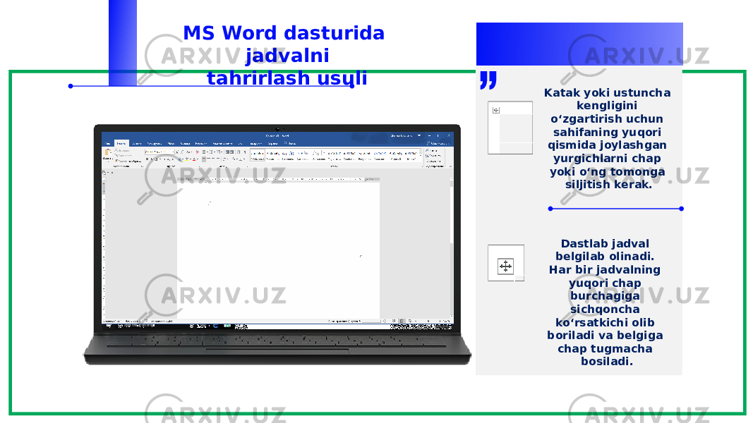 MS Word dasturida jadvalni tahrirlash usuli Dastlab jadval belgilab olinadi. Har bir jadvalning yuqori chap burchagiga sichqoncha ko‘rsatkichi olib boriladi va belgiga chap tugmacha bosiladi.Katak yoki ustuncha kengligini o‘zgartirish uchun sahifaning yuqori qismida joylashgan yurgichlarni chap yoki o‘ng tomonga siljitish kerak. 