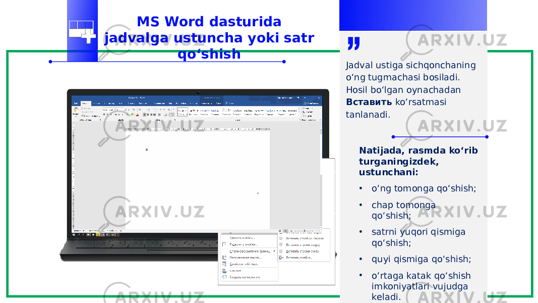 MS Word dasturida jadvalga ustuncha yoki satr qo‘shish Jadval ustiga sichqonchaning o‘ng tugmachasi bosiladi. Hosil bo‘lgan oynachadan Вставить ko‘rsatmasi tanlanadi. Natijada, rasmda ko‘rib turganingizdek, ustunchani: • o‘ng tomonga qo‘shish; • chap tomonga qo‘shish; • satrni yuqori qismiga qo‘shish; • quyi qismiga qo‘shish; • o‘rtaga katak qo‘shish imkoniyatlari vujudga keladi. 