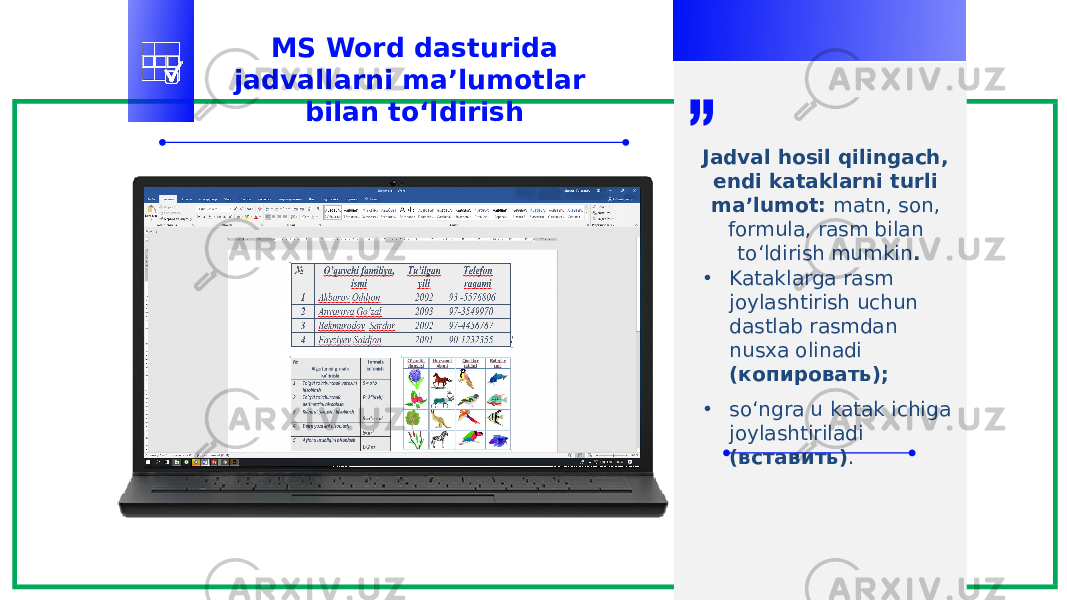 MS Word dasturida jadvallarni ma’lumotlar bilan to‘ldirish Jadval hosil qilingach, endi kataklarni turli ma’lumot: matn, son, formula, rasm bilan to‘ldirish mumkin . • Kataklarga rasm joylashtirish uchun dastlab rasmdan nusxa olinadi (копировать); • so‘ngra u katak ichiga joylashtiriladi (вставить) . 