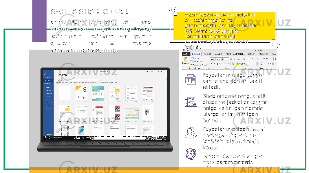 shrift turi, o‘lchami, stili kabi imkoniyatlari, hujjatlarning tashqi ko‘rinishini ko‘rkam va yorqin qiluvchi har xil boshqa amallarning mavjudligi. Foydalanuvchiga tayyor sahifa shablonlari taklif etiladi. Shablonlarda rang, shrift, abzas va jadvallar tayyor holga keltirilgan hamda ularga ishlov berilgan bo‘ladi. Foydalanuvchidan faqat matnga o‘zgartirish kiritish talab qilinadi, xolos. Jahon standartlariga mos parametrlarda ishlangan hujjatni taqdim etadi. SAHIFA SHABLONLARI Agar foydalanuvchi hujjatni o‘z xohishiga ko‘ra yaratmoqchi bo‘lsa, u holda MS Word dasturining formatlash paneliga murojaat qilishiga to‘g‘ri keladi. 